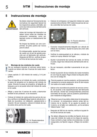 5                          IVTM              Instrucciones de montaje


5        Instrucciones de montaje
                     Se deben observar forzosamente las           – Colocar el contrapeso o el segundo módulo de rueda
                     normativas de seguridad laboral de             exactamente enfrente (180°) sobre los pernos de rue-
                     los respectivos países y del taller, así       da y atornillar las tuercas de rueda.
                     como las instrucciones del fabricante
ADVERTENCIA          del vehículo.

                     Antes del montaje del dispositivo se
                     deben tomar todas las medidas de
                     precaución necesarias, como por
                     ejemplo contra un deslizamiento del
                     vehículo.                                                               Fig. 15: Rueda delantera
                                                                                             con contrapeso
                     No limpiar las llantas con aire com-
                     primido. El polvo podría ser nocivo
                                                                  – Conectar (respectivamente) latiguillo con válvula de
                     para la salud.
                                                                    inflado de neumático. Ajustar la tuerca de unión sólo
                     Es indispensable, ajustar las tuercas          con la mano.
                     de rueda con el par de apriete pres-
                                                                  – Verificar la estanqueidad en la válvula y módulo de
                     crito por el fabricante del vehículo.
                                                                    rueda con spray detector de fugas.
                     Después de 500 km, verificar el ajus-
                     te firme de las tuercas de rueda.            – Ajustar nuevamente las tuercas de rueda, en forma
                                                                    cruzada, según las indicaciones del fabricante del ve-
                                                                    hículo.
5.1      Montaje de los módulos de rueda
      No es necesario levantar el vehículo sobre tacos,           – De ser necesario, atornillar nuevamente el aro pro-
!     cuando se retiran sólo las 4 tuercas de rueda nece-
      sarias.
                                                                    tector.

                                                                  – Anotar la posición de los módulos de rueda montados
– Léase capítulo 3.1 (El módulo de rueda) y 3.4 (Lati-              en una hoja de papel. Pegar al lado la etiqueta adhe-
  guillos)                                                          siva con el código ID.

– Fijar el latiguillo en el módulo de rueda, enchufando              Para la puesta en marcha posterior, es forzosamente
  la pieza de empalme en la abertura del módulo de
  rueda. Girando la pieza de empalme, el latiguillo se
                                                                  ! necesariaalalacorrectaconectada. de la ID del módulo
                                                                    de rueda       rueda
                                                                                           asignación

  bloquea y ya no se puede retirar del módulo de rueda
  en la rueda.                                                    – Aplicar a los neumáticos la presión de servicio correc-
                                                                    ta, de acuerdo a las especificaciones del fabricante
– Aflojar y sacar las 4 tuercas de rueda y desmontar                del vehículo. Anotar las correspondientes presiones
  también el aro protector, si es necesario.                        nominales de los ejes, para la posterior parametriza-
                                                                    ción mediante el diagnóstico.
– Colocar el módulo de rueda sobre los pernos de rue-
  da y verificar si el latiguillo llega hasta la válvula de in-      Observar que el neumático debe tener la temperatu-
  flado de neumático, sin dilatación, aplastamiento o
  rotación. De ser necesario, colocar el módulo de rue-
                                                                  ! ra correcta lalamarcha. Si seexterior la presión co-
                                                                    mienzo de
                                                                                -    temperatura
                                                                                                  ajusta
                                                                                                           antes del
                                                                                                                      en
  da sobre otros pernos de rueda.                                    invierno, en el taller con calefacción, ¡en la carretera
                                                                     faltará hasta 1 bar!

                                                                  – Después de 500 km de marcha, verificar el ajuste fir-
                                                                    me de las tuercas de rueda.

                                                                     No deben aflojarse los tornillos de fijación de la car-
                                                                  ! casa del módulobajorueda encircunstancias,soporte.
                                                                    Caso contrario y
                                                                                     de
                                                                                        ciertas
                                                                                                 la chapa de
                                                                                                               no está
                               Fig. 14: Rueda delantera
                               con aro protector                     asegurada una fijación segura. ¡Peligro de acciden-
                                                                     te!




14
 