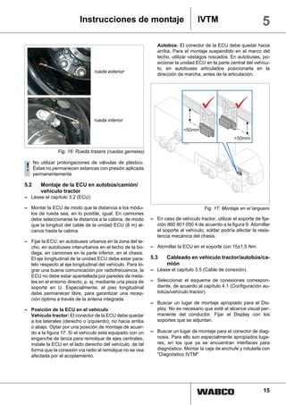Instrucciones de montaje                                 IVTM                            5
                                                                Autobús: El conector de la ECU debe quedar hacia
                                                                arriba. Para el montaje suspendido en el marco del
                                                                techo, utilizar vástagos roscados. En autobuses, po-
                                                                sicionar la unidad ECU en la parte central del vehícu-
                                                                lo, en autobuses articulados posicionarla en la
                                  rueda exterior
                                                                dirección de marcha, antes de la articulación.




                                  rueda interior




                 Fig. 16: Rueda trasera (ruedas gemelas)

      No utilizar prolongaciones de válvulas de plástico.
! Éstas no permanecen estancas con presión aplicada
  permanentemente

5.2      Montaje de la ECU en autobús/camión/
         vehículo tractor
– Léase el capítulo 3.2 (ECU).

– Montar la ECU de modo que la distancia a los módu-                                   Fig. 17: Montaje en el larguero
  los de rueda sea, en lo posible, igual. En camiones
  debe seleccionarse la distancia a la cabina, de modo       – En caso de vehículo tractor, utilizar el soporte de fija-
  que la longitud del cable de la unidad ECU (8 m) al-         ción 960 901 050 4 de acuerdo a la figura 9. Atornillar
  cance hasta la cabina.                                       el soporte al vehículo, soldar podría afectar la resis-
                                                               tencia mecánica del chasis.
– Fijar la ECU, en autobuses urbanos en la zona del te-
  cho, en autobuses interurbanos en el techo de la bo-       – Atornillar la ECU en el soporte con 15±1,5 Nm.
  dega, en camiones en la parte inferior, en el chasis.
  El eje longitudinal de la unidad ECU debe estar para-      5.3     Cableado en vehículo tractor/autobús/ca-
  lelo respecto al eje longitudinal del vehículo. Para lo-           mión
  grar una buena comunicación por radiofrecuencia, la        – Léase el capítulo 3.5 (Cable de conexión).
  ECU no debe estar apantallada por paredes de meta-
  les en el entorno directo, p. ej. mediante una pieza de    – Seleccionar el esquema de conexiones correspon-
  soporte en U. Especialmente, el piso longitudinal            diente, de acuerdo al capítulo 4.1 (Configuración au-
  debe permanecer libre, para garantizar una recep-            tobús/vehículo tractor).
  ción óptima a través de la antena integrada.
                                                             – Buscar un lugar de montaje apropiado para el Dis-
– Posición de la ECU en el vehículo                            play. No es necesario que esté al alcance visual per-
  Vehículo tractor: El conector de la ECU debe quedar          manente del conductor. Fijar el Display con los
  a los laterales (derecho o izquierdo), no hacia arriba       soportes que se adjuntan.
  o abajo. Optar por una posición de montaje de acuer-
  do a la figura 17. Si el vehículo está equipado con un     – Buscar un lugar de montaje para el conector de diag-
  enganche de lanza para remolque de ejes centrales,           nosis. Para ello son especialmente apropiados luga-
  instale la ECU en el lado derecho del vehículo, de tal       res, en los que ya se encuentran interfaces para
  forma que la conexión vía radio al remolque no se vea        diagnóstico. Montar la caja de enchufe y rotularla con
  afectada por el acoplamiento.                                "Diagnóstico IVTM"




                                                                                                                    15
 