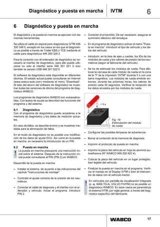 Diagnóstico y puesta en marcha                                       IVTM                            6
6         Diagnóstico y puesta en marcha
El diagnóstico y la puesta en marcha se ejecutan con las     – Conectar el encendido. De ser necesario, asegurar el
mismas herramientas.                                           suministro eléctrico del remolque.

Se utiliza el cable en espiral para diagnósticos IVTM 446    – En el programa de diagnóstico activar el menú "Pues-
300 348 0, excepto en los casos en los que el diagnósti-       ta en marcha". Introducir el tipo de vehículo y los da-
co es posible a través de Trailer EBS o TCE mediante el        tos del vehículo.
cable para diagnósticos 446 300 329 2.
                                                             – Introducir, en la lista de ejes y ruedas, los IDs de los
Para la conexión con el ordenador de diagnóstico es ne-        módulos de rueda y los valores de presión de los neu-
cesario el interfaz de diagnóstico, para ello puede utili-     máticos (según el fabricante del vehículo).
zarse no solo el interfaz serie 446 301 021 0 sino
también la versión USB 446 301 022 0.                        – Se ha de estimular los módulos de rueda. Para ello,
                                                               tocar la carcasa de cada módulo de rueda en la zona
El software de diagnóstico está disponible en diferentes       de la "I" de la impresión "IVTM" durante 5 s con una
idiomas. El estado actual puede consultarse en Internet        barra magnética. Los módulos de rueda emitirán en-
(www.wabco-auto.com) mediante el menú "Download“.              tonces, durante las próximas horas, los valores de
Al lado del abono del software de diagnóstico se mues-         presión cada 30 segundos. Verificar la recepción de
tran todas las versiones de idioma del programa de diag-       los datos enviados por los módulos de rueda.
nóstico WABCO.

Los programas de diagnóstico WABCO son autoexplica-
bles. Con textos de ayuda se describen las funciones del
programa y del sistema.

6.1      Diagnóstico
Con el programa de diagnóstico puede accederse a la
memoria de diagnóstico y los datos de medición actua-
les.                                                                                 Fig. 19:
                                                                                     Estimulación del módulo
En caso de fallos, se describe el error y se muestran me-                            de rueda
didas para la eliminación de fallos.
                                                             – Configurar las posibles lámparas de advertencia.
En el modo de diagnóstico no es posible una modifica-
ción de los datos de ajuste ECU. Así como en la puesta       – Borrar el contenido de la memoria de diagnosis.
en marcha, es necesario la introducción de un PIN.
                                                             – Imprimir el protocolo de puesta en marcha.
6.2      Puesta en marcha
      La puesta en marcha presupone una instrucción ini-     – Imprimir la placa del vehículo en hoja de aluminio au-
! cial puede el sistema. Después de 2) instrucción ini-
  cial
       sobre                        la
             consultarse el PIN (PIN en WABCO.
                                                               toadhesiva (Nº WABCO 899 200 922 4).

                                                             – Colocar la placa del vehículo en un lugar protegido,
Desarrollo de la puesta en marcha:                             bien legible del vehículo.

– Instalar el sistema, de acuerdo a las indicaciones del     – Finalizar la puesta en marcha en el programa. Verifi-
  capítulo "Instrucciones de montaje".                         car el manejo en el Display IVTM o bien el intercam-
                                                               bio de datos con el vehículo tractor.
– Controlar el ajuste correcto de la presión de los neu-
                                                                 En vehículos con pantalla de visualización integrada
  máticos.

– Conectar el cable de diagnosis y el interfaz con el or-
                                                             ! (p. ej. MAN TG-A, VOLVO FH/FM) noseesparametriza
                                                               diagnóstico WABCO. En esos casos
                                                                                                     posible un

  denador y vehículo. Iniciar el programa. Introducir            el sistema IVTM, por regla general, a través del diag-
  PIN 2.                                                         nóstico específico del fabricante.




                                                                                                                   17
 