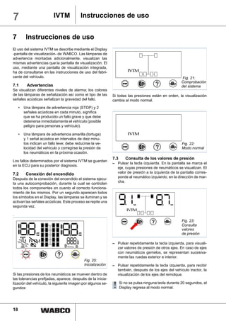 7                          IVTM                 Instrucciones de uso


7         Instrucciones de uso
El uso del sistema IVTM se describe mediante el Display
-pantalla de visualización- de WABCO. Las lámparas de
advertencia montadas adicionalmente, visualizan las
mismas advertencias que la pantalla de visualización. El
uso, mediante una pantalla de visualización integrada,
ha de consultarse en las instrucciones de uso del fabri-                   IV M
                                                                             T
cante del vehículo.                                                                                         Fig. 21:
                                                                                                           Comprobación
7.1        Advertencias                                                                                    del sistema
Se visualizan diferentes niveles de alarma; los colores
de las lámparas de señalización así como el tipo de las            Si todas las presiones están en orden, la visualización
señales acústicas señalizan la gravedad del fallo.                 cambia al modo normal.
     •   Una lámpara de advertencia roja (STOP) y 2
         señales acústicas en cada minuto, significa
         que se ha producido un fallo grave y que debe
         detenerse inmediatamente el vehículo (posible
         peligro para personas y vehículo).

     •   Una lámpara de advertencia amarilla (tortuga)                     IV M
                                                                             T
         y 1 señal acústica en intervalos de diez minu-
         tos indican un fallo leve; debe reducirse la ve-                                                   Fig. 22:
         locidad del vehículo y corregirse la presión de                                                    Modo normal
         los neumáticos en la próxima ocasión.
                                                                   7.3    Consulta de los valores de presión
Los fallos determinados por el sistema IVTM se guardan
                                                                   – Pulsar la tecla izquierda. En la pantalla se marca el
en la ECU para su posterior diagnosis.
                                                                     eje, cuyas presiones de neumáticos se visualizan. El
7.2       Conexión del encendido                                     valor de presión a la izquierda de la pantalla corres-
                                                                     ponde al neumático izquierdo, en la dirección de mar-
Después de la conexión del encendido el sistema ejecu-
                                                                     cha.
ta una autocomprobación, durante la cual se controlan
todos los componentes en cuanto al correcto funciona-
miento de los mismos. Por un segundo aparecen todos
los símbolos en el Display, las lámparas se iluminan y se
activan las señales acústicas. Este proceso se repite una
                                                                               bar                   bar
segunda vez.
                                                                           IV M
                                                                             T
.
                                                                                                            Fig. 23:
                                                                                                            Consulta
                                                                                                            valores
                 psi
                 bar
                                            psi
                                            bar                                                             de presión
            IVTM                          h
                                          m n

                                                                   – Pulsar repetidamente la tecla izquierda, para visuali-
                                          km
                                          psi
             +




                                          bar



                                                                     zar valores de presión de otros ejes. En caso de ejes
                                                                     con neumáticos gemelos, se representan sucesiva-
                                                                     mente las ruedas exterior e interior.
                                                  Fig. 20:
                                                  Inicialización   – Pulsar repetidamente la tecla izquierda, para recibir
                                                                     también, después de los ejes del vehículo tractor, la
Si las presiones de los neumáticos se mueven dentro de               visualización de los ejes del remolque.
las tolerancias prefijadas, aparece, después de la inicia-
lización del vehículo, la siguiente imagen por algunos se-
gundos:                                                            ! Si no seregresa al modo normal. 20 segundos, el
                                                                     Display
                                                                              pulsa ninguna tecla durante




18
 