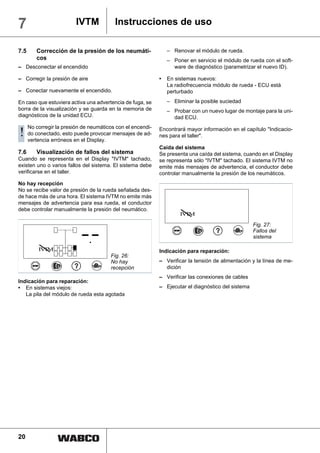 7                         IVTM            Instrucciones de uso

7.5      Corrección de la presión de los neumáti-                – Renovar el módulo de rueda.
         cos                                                     – Poner en servicio el módulo de rueda con el soft-
– Desconectar el encendido                                         ware de diagnóstico (parametrizar el nuevo ID).

– Corregir la presión de aire                                •   En sistemas nuevos:
                                                                 La radiofrecuencia módulo de rueda - ECU está
– Conectar nuevamente el encendido.                              perturbado

En caso que estuviera activa una advertencia de fuga, se         – Eliminar la posible suciedad
borra de la visualización y se guarda en la memoria de           – Probar con un nuevo lugar de montaje para la uni-
diagnósticos de la unidad ECU.                                     dad ECU.
      No corregir la presión de neumáticos con el encendi-
!     do conectado, esto puede provocar mensajes de ad-
      vertencia erróneos en el Display.
                                                             Encontrará mayor información en el capítulo "Indicacio-
                                                             nes para el taller".

                                                             Caída del sistema
7.6      Visualización de fallos del sistema                 Se presenta una caída del sistema, cuando en el Display
Cuando se representa en el Display "IVTM" tachado,           se representa sólo "IVTM" tachado. El sistema IVTM no
existen uno o varios fallos del sistema. El sistema debe     emite más mensajes de advertencia, el conductor debe
verificarse en el taller.                                    controlar manualmente la presión de los neumáticos.
No hay recepción
No se recibe valor de presión de la rueda señalada des-
de hace más de una hora. El sistema IVTM no emite más
mensajes de advertencia para esa rueda, el conductor
debe controlar manualmente la presión del neumático.
                                                                      IV M
                                                                        T

                                                                                                     Fig. 27:
                                                                                                     Fallos del
                                                                                                     sistema

          IV M
            T                                                Indicación para reparación:
                                        Fig. 26:
                                        No hay               – Verificar la tensión de alimentación y la línea de me-
                                        recepción              dición
                                                             – Verificar las conexiones de cables
Indicación para reparación:
• En sistemas viejos:                                        – Ejecutar el diagnóstico del sistema
   La pila del módulo de rueda esta agotada




20
 