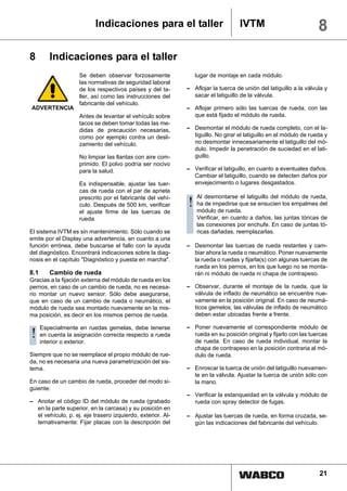 Indicaciones para el taller                            IVTM                             8
8        Indicaciones para el taller
                    Se deben observar forzosamente              lugar de montaje en cada módulo.
                    las normativas de seguridad laboral
                    de los respectivos países y del ta-      – Aflojar la tuerca de unión del latiguillo a la válvula y
                    ller, así como las instrucciones del       sacar el latiguillo de la válvula.
                    fabricante del vehículo.
ADVERTENCIA                                                  – Aflojar primero sólo las tuercas de rueda, con las
                    Antes de levantar el vehículo sobre        que está fijado el módulo de rueda.
                    tacos se deben tomar todas las me-
                    didas de precaución necesarias,          – Desmontar el módulo de rueda completo, con el la-
                    como por ejemplo contra un desli-          tiguillo. No girar el latiguillo en el módulo de rueda y
                    zamiento del vehículo.                     no desmontar innecesariamente el latiguillo del mó-
                                                               dulo. Impedir la penetración de suciedad en el lati-
                    No limpiar las llantas con aire com-       guillo.
                    primido. El polvo podría ser nocivo
                    para la salud.                           – Verificar el latiguillo, en cuanto a eventuales daños.
                                                               Cambiar el latiguillo, cuando se detecten daños por
                    Es indispensable, ajustar las tuer-        envejecimiento o lugares desgastados.
                    cas de rueda con el par de apriete
                                                                 Al desmontarse el latiguillo del módulo de rueda,
                    prescrito por el fabricante del vehí-
                    culo. Después de 500 km, verificar       ! ha de impedirse que se ensucien los empalmes del
                                                               módulo de rueda.
                    el ajuste firme de las tuercas de
                    rueda.                                       Verificar, en cuanto a daños, las juntas tóricas de
                                                                 las conexiones por enchufe. En caso de juntas tó-
El sistema IVTM es sin mantenimiento. Sólo cuando se             ricas dañadas, reemplazarlas.
emite por el Display una advertencia, en cuanto a una
función errónea, debe buscarse el fallo con la ayuda         – Desmontar las tuercas de rueda restantes y cam-
del diagnóstico. Encontrará indicaciones sobre la diag-        biar ahora la rueda o neumático. Poner nuevamente
nosis en el capítulo "Diagnóstico y puesta en marcha".         la rueda o ruedas y fijarla(s) con algunas tuercas de
                                                               rueda en los pernos, en los que luego no se monta-
8.1      Cambio de rueda                                       rán ni módulo de rueda ni chapa de contrapeso.
Gracias a la fijación externa del módulo de rueda en los
pernos, en caso de un cambio de rueda, no es necesa-         – Observar, durante el montaje de la rueda, que la
rio montar un nuevo sensor. Sólo debe asegurarse,              válvula de inflado de neumático se encuentre nue-
que en caso de un cambio de rueda o neumático, el              vamente en la posición original. En caso de neumá-
módulo de rueda sea montado nuevamente en la mis-              ticos gemelos, las válvulas de inflado de neumático
ma posición, es decir en los mismos pernos de rueda.           deben estar ubicadas frente a frente.

      Especialmente en ruedas gemelas, debe tenerse          – Poner nuevamente el correspondiente módulo de
! en cuentaexterior. correcta respecto a rueda
  interior o
             la asignación                                     rueda en su posición original y fijarlo con las tuercas
                                                               de rueda. En caso de rueda individual, montar la
                                                               chapa de contrapeso en la posición contraria al mó-
Siempre que no se reemplace el propio módulo de rue-           dulo de rueda.
da, no es necesaria una nueva parametrización del sis-
tema.                                                        – Enroscar la tuerca de unión del latiguillo nuevamen-
                                                               te en la válvula. Ajustar la tuerca de unión sólo con
En caso de un cambio de rueda, proceder del modo si-           la mano.
guiente:
                                                             – Verificar la estanqueidad en la válvula y módulo de
– Anotar el código ID del módulo de rueda (grabado             rueda con spray detector de fugas.
  en la parte superior, en la carcasa) y su posición en
  el vehículo, p. ej. eje trasero izquierdo, exterior. Al-   – Ajustar las tuercas de rueda, en forma cruzada, se-
  ternativamente: Fijar placas con la descripción del          gún las indicaciones del fabricante del vehículo.




                                                                                                                   21
 