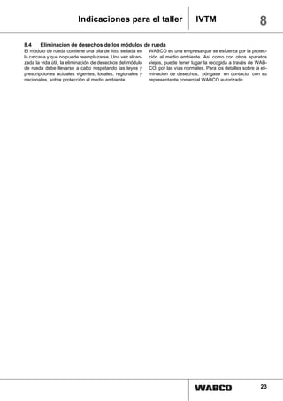 Indicaciones para el taller                              IVTM                           8
8.4    Eliminación de desechos de los módulos de rueda
El módulo de rueda contiene una pila de litio, sellada en   WABCO es una empresa que se esfuerza por la protec-
la carcasa y que no puede reemplazarse. Una vez alcan-      ción al medio ambiente. Así como con otros aparatos
zada la vida útil, la eliminación de desechos del módulo    viejos, puede tener lugar la recogida a través de WAB-
de rueda debe llevarse a cabo respetando las leyes y        CO, por las vías normales. Para los detalles sobre la eli-
prescripciones actuales vigentes, locales, regionales y     minación de desechos, póngase en contacto con su
nacionales, sobre protección al medio ambiente.             representante comercial WABCO autorizado.




                                                                                                                  23
 