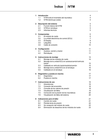 Índice           IVTM

1   Introducción                                                  4
    1.1    IVTM evita el reventado del neumático                  4
    1.2    IVTM disminuye costes                                  4

2   Descripción del sistema                                       5
    2.1    Función básica del IVTM                                5
    2.2    IVTM en remolque                                       5
    2.3    Informes técnicos                                      5

3   Componentes                                                   6
    3.1  El módulo de rueda                                       6
    3.2  La unidad electrónica de control (ECU)                   7
    3.3  El Display                                               8
    3.4  Latiguillos                                              8
    3.5  Cable de conexión                                       10

4   Configuración                                                11
    4.1   Autobús, camión y tractor                              11
    4.2   Remolques                                              11

5   Instrucciones de montaje                                     14
    5.1    Montaje de los módulos de rueda                       14
    5.2    Montaje de la unidad ECU en autobús/camión/vehículo
           tractor                                               15
    5.3    Cableado en vehículo tractor/autobús/camión           15
    5.4    Montaje de la unidad ECU en el remolque               16
    5.5    Cableado en el remolque                               16

6   Diagnóstico y puesta en marcha                               17
    6.1   Diagnóstico                                            17
    6.2   Puesta en marcha                                       17

7   Instrucciones de uso                                         18
    7.1    Advertencias                                          18
    7.2    Conexión del encendido                                18
    7.3    Consulta de los valores de presión                    18
    7.4    Visualización de fallos                               19
    7.5    Corrección de la presión de los neumáticos            20
    7.6    Visualización de fallos del sistema                   20

8   Indicaciones para el taller                                  21
    8.1    Cambio de rueda                                       21
    8.2    Pérdida lenta de presión                              22
    8.3    Sin recepción del módulo de rueda                     22
    8.4    Eliminación de desechos de los módulos de rueda       23




                             1                                        3
 