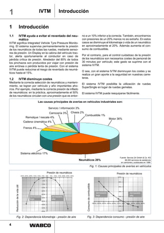 1                                               IVTM              Introducción


1                             Introducción
1.1                           IVTM ayuda a evitar el reventado del neu-               no a un 10% inferior a la correcta. También, encontrarnos
                              mático                                                  con presiones de un 20% menos no es extraño. En estos
IVTM significa Integrated Vehicle Tyre Pressure Monito-                               casos se disminuye el kilometraje o vida de un neumático
ring. El sistema supervisa permanentemente la presión                                 en aproximadamente el 20%. Además aumenta el con-
de los neumáticos de todas las ruedas, mediante senso-                                sumo de combustible.
res de presión. Un Display en la cabina del vehículo trac-
tor, alerta oportunamente al conductor en caso de                                     Por el contrario, para el control cuidadoso de la presión
pérdida crítica de presión. Alrededor del 85% de todos                                de los neumáticos son necesarios costes de personal de
los pinchazos son producidos por viajar con presión de                                30 minutos por vehículo; este gasto se suprime con el
aire errónea o pérdida lenta de presión. Con el sistema                               sistema IVTM.
IVTM puede reducirse el riesgo de reventado de neumá-
                                                                                      O sea, con el sistema IVTM disminuyen los costes y se
ticos hasta el 15%.
                                                                                      realiza un gran aporte a la seguridad en nuestras carre-
1.2                           IVTM disminuye costes                                   teras.
Mediante la correcta selección de neumáticos y manteni-                               El sistema IVTM posibilita la utilización de ruedas
miento, se logran por vehículo y año importantes aho-                                 SuperSingle en lugar de ruedas gemelas.
rros. Por ejemplo, mediante la correcta presión de inflado
de neumáticos: en la práctica, aproximadamente el 50%                                 El sistema IVTM puede reequiparse fácilmente.
de los neumáticos circulan con una presión que es entor-

                                                Las causas principales de averías en vehículos industriales son:

                                                          Servicio / información 3%
                                                          Carrocería 3%     Chasis 2%
                                                                                        Combustible 1%
                                     Remolque / rescate 4%
                                                                                                                                  Motor 36%
                                    Cadena cinemática 4%

                                    Frenos 4%




                                  Sistema eléctrico 17%
                                                                                                                                         Fuente: Service 24 GmbH & Co. KG
                                                                                  Neumáticos 26%                                              66.000 servicios de asistencia
                                                                                                                                          en camiones y autobuses en 1999

                                                                                                               Fig. 1: Causas principales de averías en vehículos

                                                      Presión de neumáticos                                                            Presión de neumáticos
                                                                                             Consumo de combustible
      Reducción de la vida útil




                                                                                                                      demasiado                     demasiado
                                                                                                                      baja                          alta
                                         demasiado          demasiado
                                         baja               alta




          Fig. 2: Dependencia kilometraje - presión de aire                                  Fig. 3: Dependencia consumo - presión de aire

4                                                                                        1
 