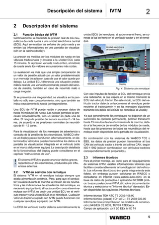 Descripción del sistema                                IVTM                           2
2        Descripción del sistema
2.1      Función básica del IVTM                             unidad ECU del remolque: al accionarse el freno, se co-
Continuamente se transmite la presión real de los neu-       necta la luz de freno en el vehículo tractor y en el remol-
máticos de cada rueda a una unidad electrónica central       que.
(ECU). Aquí se evalúan las señales de cada rueda y se
emiten las informaciones en una pantalla de visualiza-                            Unidad electrónica
                                                                                  de control (ECU)
ción en la cabina (display).

La presión es medida por los módulos de rueda en las
válvulas tradicionales y enviada a la unidad ECU cada
15 minutos. Si la presión varía de modo crítico, el módulo
de rueda envía los valores en sucesiones más cortas.

La evaluación es más que una simple comparación de
un valor de presión actual con un valor predeterminado
y un mensaje de aviso en caso de que el valor quede por
debajo. La unidad ECU diferencia una situación proble-
                                                                Módulo de rueda               Display
mática real de una variación normal de presión del servi-
cio de marcha, también en caso de recorrido malo o                                         Fig. 4: Sistema sin remolque
carga irregular.
                                                             Con ese impulso de tensión la ECU del remolque envía
Si se presenta una irregularidad, se visualiza en la pan-    una radioseñal, la que espera en el mismo momento la
talla no sólo ese comportamiento, sino que también se        ECU del vehículo tractor. De este modo, la ECU del ve-
indica exactamente la rueda correspondiente.                 hículo tractor detecta unívocamente el remolque perte-
                                                             neciente al tractocamión y en los mensajes siguientes
Una ECU de IVTM puede recibir y procesar datos de            transmite los datos de la ECU del remolque al Display.
hasta 16 módulos de rueda. Las ruedas gemelas se pro-
cesan individualmente, con un sensor en cada una de          Ya que generalmente los remolques no disponen de un
ellas. El rango de presión del sensor es entre 2 - 14 ba-    suministro de corriente permanente, podrían transcurrir
res, de acuerdo a las presiones nominales de neumáti-        hasta 15 minutos desde el comienzo de la marcha, debi-
cos de 6 - 12 bares.                                         do a la frecuencia de emisión de los módulos de rueda,
                                                             hasta que las presiones de todos los neumáticos del re-
Para la visualización de los mensajes de advertencia y       molque estén disponibles en la pantalla de visualización.
consulta de la presión de los neumáticos, WABCO ofre-
ce un display para el conductor. Alternativamente, en de-    En combinación con los sistemas de WABCO TCE o
terminados vehículos pueden transmitirse los datos a la      EBS, los datos de presión pueden transmitirse al bus
pantalla de visualización integrada en el vehículo (sólo     CAN del vehículo tractor a través de la línea CAN, según
en el marco del primer equipo). La descripción detallada     ISO 11992 (sólo en combinación con vehículos tractores
de la funcionalidad del display puede consultarse en el      correspondientemente preparados).
capítulo "Instrucciones de uso".
                                                             2.3     Informes técnicos
!     El sistema IVTM no puede anunciar daños graves,
      repentinos en los neumáticos, producidos por influ-
                                                             Para el primer montaje, así como para el reequipamiento
                                                             de sistemas IVTM, existen informaciones técnicas que
      encias externas.                                       facilitan considerablemente la homologación del vehícu-
                                                             lo. Los informes técnicos no son parte integrante de este
2.2      IVTM en servicio con remolque                       folleto, sin embargo pueden solicitarse en WABCO o
El sistema IVTM en el remolque trabaja siempre que
                                                             consultarse en Internet (www.wabco-auto.com), en la
exista alimentación eléctrica. Pero, para que el conduc-
                                                             base de datos de productos o aplicación INFORM (índi-
tor visualice durante la marcha la presión de los neumá-
                                                             ce: buscar y seleccionar IVTM, clic sobre documentación
ticos y las indicaciones de advertencia del remolque, es
                                                             técnica y seleccionar el "Informe técnico" deseado). Es-
necesario equipar tanto el tractocamión como el semirre-
                                                             tán disponibles los siguientes informes técnicos:
molque con IVTM, es decir una unidad ECU en el vehí-
culo tractor y una unidad ECU en el remolque. Cualquier      Informe técnico TÜH ATC TB 2002-108.00
vehículo tractor equipado con IVTM puede funcionar con       Informe técnico (piezas) TÜH ATC - TB 2003-023.00
cualquier remolque equipado con IVTM.                        Informe técnico (comprobación de modelos de construc-
                                                             ción) 94/9/EG CE 0032, TÜV03 ATEXxxxx
La ECU del vehículo tractor detecta automáticamente la
                                                             Campo de aplicación: εx II 2G EEx ib IIC T4


                                                                                                                      5
 