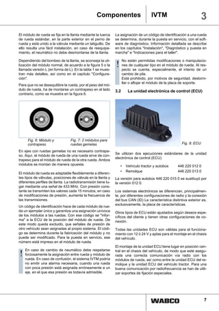 Componentes                         IVTM                            3
El módulo de rueda se fija en la llanta mediante la tuerca     La asignación de un código de identificación a una rueda
de rueda estándar, en la parte exterior en el perno de         se determina, durante la puesta en servicio, con el soft-
rueda y está unido a la válvula mediante un latiguillo. De     ware de diagnóstico. Información detallada se describe
ello resulta una fácil instalación, en caso de reequipa-       en los capítulos "Instalación", "Diagnóstico y puesta en
miento, el neumático no debe desmontarse de la llanta.         marcha" e "Indicaciones para el taller".

Dependiendo del bombeo de la llanta, se aconseja la uti-             No están permitidas modificaciones o manipulacio-
lización del módulo normal, de acuerdo a la figura 5 o la
llamada versión L (en forma de L). En la tabla 1 se mues-
                                                               !     nes de cualquier tipo en el módulo de rueda. Al res-
                                                                     pecto se cuenta, especialmente, el intento de un
tran más detalles, así como en el capítulo "Configura-               cambio de pila.
ción".                                                               Está prohibido, por motivos de seguridad, destorni-
                                                                     llar o aflojar el módulo de la placa de soporte.
Para que no se desequilibre la rueda, por el peso del mó-
dulo de rueda, ha de montarse un contrapeso en el lado         3.2      La unidad electrónica de control (ECU)
contrario, como se muestra en la figura 6.




     Fig. 6: Módulo y             Fig. 7: 2 módulos para
     contrapeso                   ruedas gemelas                                                         Fig. 8: ECU

En ejes con ruedas gemelas no es necesario contrape-
                                                               Se utilizan dos ejecuciones estándares de la unidad
so. Aquí, el módulo de rueda de una rueda sirve de con-
                                                               electrónica de control (ECU)
trapeso para el módulo de rueda de la otra rueda. Ambos
módulos se montan de manera opuesta.                               •   Vehículo tractor y autobús      446 220 012 0
                                                                   •   Remolque                        446 220 013 0
El módulo de rueda es adaptable flexiblemente a diferen-
tes tipos de válvulas, posiciones de válvula en la llanta y    La versión para autobús 446 220 015 0 se sustituyó por
diferentes perfiles de llanta. La radiotransmisión tiene lu-   la versión 012 0.
gar mediante una señal de 433 MHz. Con presión cons-
tante se transmiten los valores cada 15 minutos, en caso       Los sistemas electrónicos se diferencian, principalmen-
de modificaciones de presión, aumenta la frecuencia de         te, por diferentes configuraciones de radio y la conexión
las transmisiones.                                             del bus CAN (ID) La característica distintiva exterior es,
                                                               exclusivamente, la placa de características.
Un código de identificación hace de cada módulo de rue-
da un ejemplar único y garantiza una asignación unívoca        Otros tipos de ECU están ajustados según deseos espe-
de los módulos a las ruedas. Con ese código se "infor-         cíficos del cliente y tienen otras configuraciones de co-
ma" a la ECU de la posición del módulo de rueda. De            nexión.
este modo queda excluido, que señales de presión de
otro vehículo sean asignadas al propio sistema. El códi-       Todas las unidades ECU son válidas para el funciona-
go se determina durante la fabricación del módulo y no         miento con 12 ó 24 V y aptas para el montaje en el chasis
puede ser modificado. Para la puesta en servicio, ese          del vehículo.
número está impreso en el módulo de rueda.
                                                               El montaje de la unidad ECU tiene lugar en posición cen-
    En caso de cambio de neumático debe respetarse
!   forzosamente la asignación entre rueda y módulo de
    rueda. En caso de confusión, el sistema IVTM podría
                                                               tral en el chasis del vehículo, de modo que esté asegu-
                                                               rada una correcta comunicación vía radio con los
                                                               módulos de rueda, así como entre la unidad ECU del re-
    no emitir una alarma necesaria, cuando una rueda           molque y la unidad ECU del vehículo tractor. Para una
    con poca presión está asignada erróneamente a un           buena comunicación por radiofrecuencia se han de utili-
    eje, en el que esa presión es todavía admisible.           zar soportes de fijación especiales.




                                                                                                                       7
 
