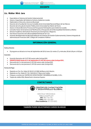 DOCENTE
Lic. Walter Miró Jara
• Especialista en Sistemas de Gestión Gubernamental.
• Asesor y Capacitador del Gobierno Central y Gobiernos Locales.
• Diplomado en Dirección y Gerencia Municipal
• Docente de la Facultad de Ciencias Contables de la Universidad Nacional Mayor de San Marcos
• Docente de la Escuela de Gestión Pública de la Universidad San Martin de Porres
• Asesor en Desarrollo de los Procesos de Presupuesto Participativo para Gobiernos Locales
• Consultor Asesor de la Gerencia de Planificación y Presupuesto de la Municipalidad Distrital de La Molina
• Director Académico del Instituto Panamericano de Empresas y Negocios.
• Past Asesor Financiero de la Municipalidad Distrital de San Luis
• Ponente del Diplomado de Alta Especialización de Sistemas de Gestión Gubernamental y Sistema Integrado de
Administración Financiera SIAF, Colegio de Contadores Públicos
INFORMACIÓN GENERAL
Fecha y Horario:
• El programa se dictará en el mes de Septiembre del 2016, lunes 26, martes 27 y miércoles 28 de 6:30 pm a 9:30 pm.
Inversión:
• Inversión Normal es de S/.477.00 nuevos soles (incluye IGV).
• PRONTO PAGO (hasta el 21 de Septiembre) S/.447.00 nuevos soles (incluye IGV).
• Descuento de 3 a más personas S/.427.00 nuevos soles (incluye IGV).
• Descuento de 6 a más personas S/.397.00 nuevos soles (incluye IGV).
Formas de Pago:
• Depósito en Cta. Cte. (Soles) Nº 00-015-013982 del Banco de la Nación.
• Depósito en Cta. (Soles) Nº 193-1945239-0-77 Banco de Crédito.
• Cheques a nombre de: CENTRO DE CAPACITACIÓN Y DESARROLLO GLOBAL. E.I.R.L.
• Tarjeta de crédito VISA, MasterCard o American Express.
CONTÁCTANOS
TAMBIÉN PUEDE SOLICITARNOS CURSOS IN-HOUSE
 