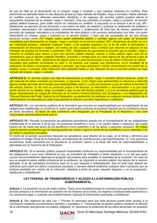 de que se trate en el desempeño de su empleo, cargo o comisión y que implique intereses en conflicto. Esta
prevención es aplicable hasta un año después de que se haya retirado del empleo, cargo o comisión. Habrá intereses
en conflicto cuando los intereses personales, familiares o de negocios del servidor público puedan afectar el
desempeño imparcial de su empleo, cargo o comisión. Una vez concluido el empleo, cargo o comisión, el servidor
público deberá observar, para evitar incurrir en intereses en conflicto, lo dispuesto en el artículo 9 de la Ley; XX.-
Abstenerse, en ejercicio de sus funciones o con motivo de ellas, de celebrar o autorizar la celebración de pedidos o
contratos relacionados con adquisiciones, arrendamientos y enajenación de todo tipo de bienes, prestación de
servicios de cualquier naturaleza y la contratación de obra pública o de servicios relacionados con ésta, con quien
desempeñe un empleo, cargo o comisión en el servicio público, o bien con las sociedades de las que dichas
personas formen parte. Por ningún motivo podrá celebrarse pedido o contrato alguno con quien se encuentre
inhabilitado para desempeñar un empleo, cargo o comisión en el servicio público; XXI.- Abstenerse de inhibir por sí o
por interpósita persona, utilizando cualquier medio, a los posibles quejosos con el fin de evitar la formulación o
presentación de denuncias o realizar, con motivo de ello, cualquier acto u omisión que redunde en perjuicio de los
intereses de quienes las formulen o presenten; XXII.- Abstenerse de aprovechar la posición que su empleo, cargo o
comisión le confiere para inducir a que otro servidor público efectúe, retrase u omita realizar algún acto de su
competencia, que le reporte cualquier beneficio, provecho o ventaja para sí o para alguna de las personas a que se
refiere la fracción XI; XXIII.- Abstenerse de adquirir para sí o para las personas a que se refiere la fracción XI, bienes
inmuebles que pudieren incrementar su valor o, en general, que mejoren sus condiciones, como resultado de la
realización de obras o inversiones públicas o privadas, que haya autorizado o tenido conocimiento con motivo de su
empleo, cargo o comisión. Esta restricción será aplicable hasta un año después de que el servidor público se haya
retirado del empleo, cargo o comisión.

ARTICULO 9.- El servidor público que deje de desempeñar su empleo, cargo o comisión deberá observar, hasta un
año después de haber concluido sus funciones, lo siguiente: a) En ningún caso aprovechará su influencia u obtendrá
alguna ventaja derivada de la función que desempeñaba, para sí o para las personas a que se refiere la fracción XI
del artículo anterior; b) No usar en provecho propio o de terceros, la información o documentación a la que haya
tenido acceso en su empleo, cargo o comisión y que no sea del dominio público, y c) Los servidores públicos que se
hayan desempeñado en cargos de Dirección en el Instituto Federal Electoral, sus Consejeros, y los Magistrados del
Tribunal Electoral del Poder Judicial de la Federación, se abstendrán de participar en cualquier encargo público de la
administración encabezada por quien haya ganado la elección que ellos organizaron o calificaron.

ARTICULO 12.- Los servidores públicos de la Secretaría que incurran en responsabilidad por incumplimiento de las
obligaciones establecidas en el artículo 8, serán sancionados conforme al presente Capítulo por la contraloría interna
de dicha Secretaría. El titular de esta contraloría será designado por el Presidente de la República y sólo será
responsable administrativamente ante él.

ARTICULO 15.- Procede la imposición de sanciones económicas cuando por el incumplimiento de las obligaciones
establecidas en el artículo 8 de la Ley, se produzcan beneficios o lucro, o se causen daños o perjuicios, las cuales
podrán ser de hasta tres tantos de los beneficios o lucro obtenidos o de los daños o perjuicios causados. En ningún
caso la sanción económica que se imponga podrá ser menor o igual al monto de los beneficios o lucro obtenidos o de
los daños o perjuicios causados.
El monto de la sanción económica impuesta se actualizará, para efectos de su pago, en la forma y términos que
establece el Código Fiscal de la Federación, en tratándose de contribuciones y aprovechamientos. IV.- Las sanciones
económicas serán impuestas por la Secretaría, el contralor interno o el titular del área de responsabilidades, y
ejecutadas por la Tesorería de la Federación.

ARTICULO 31.- Si el servidor público presunto responsable confesare su responsabilidad por el incumplimiento de
las obligaciones a que hace referencia la Ley, se procederá de inmediato a dictar resolución, a no ser que quien
conoce del procedimiento disponga la recepción de pruebas para acreditar la veracidad de la confesión. En caso de
que se acepte la plena validez probatoria de la confesión, se impondrá al servidor público dos tercios de la sanción
aplicable, si es de naturaleza económica, pero en lo que respecta a indemnización, ésta en todo caso deberá ser
suficiente para cubrir los daños o perjuicios causados, y siempre deberá restituirse cualquier bien o producto que se
hubiese percibido con motivo de la infracción. Quedará a juicio de quien resuelve disponer o no la suspensión,
destitución o inhabilitación.

            LEY FEDERAL DE TRANSPARENCIA Y ACCESO A LA INFORMACIÓN PÚBLICA
                                   GUBERNAMENTAL.

Artículo 1. La presente Ley es de orden público. Tiene como finalidad proveer lo necesario para garantizar el acceso
de toda persona a la información en posesión de los Poderes de la Unión, los órganos constitucionales autónomos o
con autonomía legal, y cualquier otra entidad federal. Capítulo III Información reservada y confidencial

Artículo 4. Son objetivos de esta Ley: I. Proveer lo necesario para que toda persona pueda tener acceso a la
información mediante procedimientos sencillos y expeditos; II. Transparentar la gestión pública mediante la difusión
de la información que generan los sujetos obligados; III. Garantizar la protección de los datos personales en posesión
16                                                         Omar Elí Manríquez Santiago Matricula: 06-002-0163.
 