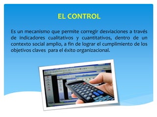 EL CONTROL
Es un mecanismo que permite corregir desviaciones a través
de indicadores cualitativos y cuantitativos, dentro de un
contexto social amplio, a fin de lograr el cumplimiento de los
objetivos claves para el éxito organizacional.
 