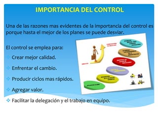 IMPORTANCIA DEL CONTROL
Una de las razones mas evidentes de la importancia del control es
porque hasta el mejor de los planes se puede desviar.
El control se emplea para:
 Crear mejor calidad.
 Enfrentar el cambio.
 Producir ciclos mas rápidos.
 Agregar valor.
 Facilitar la delegación y el trabajo en equipo.
 
