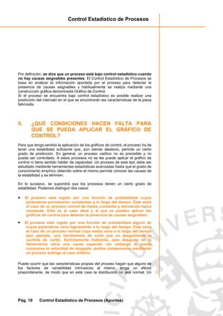 Control Estadístico de Procesos
Pág. 10 Control Estadístico de Procesos (Apuntes)
Por definición, se dice que un proceso está bajo control estadístico cuando
no hay causas asignables presentes. El Control Estadístico de Procesos se
basa en analizar la información aportada por el proceso para detectar la
presencia de causas asignables y habitualmente se realiza mediante una
construcción gráfica denominada Gráfico de Control.
Si el proceso se encuentra bajo control estadístico es posible realizar una
predicción del intervalo en el que se encontrarán las características de la pieza
fabricada.
5. ¿QUÉ CONDICIONES HACEN FALTA PARA
QUE SE PUEDA APLICAR EL GRÁFICO DE
CONTROL?
Para que tenga sentido la aplicación de los gráficos de control, el proceso ha de
tener una estabilidad suficiente que, aún siendo aleatorio, permita un cierto
grado de predicción. En general, un proceso caótico no es previsible y no
puede ser controlado. A estos procesos no se les puede aplicar el gráfico de
control ni tiene sentido hablar de capacidad. Un proceso de este tipo debe ser
estudiado mediante herramientas estadísticas avanzadas hasta que el grado de
conocimiento empírico obtenido sobre el mismo permita conocer las causas de
la estabilidad y se eliminen.
En lo sucesivo, se supondrá que los procesos tienen un cierto grado de
estabilidad. Podemos distinguir dos casos:
• El proceso está regido por una función de probabilidad cuyos
parámetros permanecen constantes a lo largo del tiempo. Este sería
el caso de un proceso normal de media constante y desviación típica
constante. Este es el caso ideal y al que se pueden aplicar los
gráficos de control para detectar la presencia de causas asignables.
• El proceso está regido por una función de probabilidad alguno de
cuyos parámetros varía ligeramente a lo largo del tiempo. Este sería
el caso de un proceso normal cuya media varía a lo largo del tiempo
(por ejemplo, una herramienta de corte que va desgastando la
cuchilla de corte). Estrictamente hablando, este desgaste de la
herramienta sería una causa especial; sin embargo si puede
conocerse la velocidad de desgaste, podría compensarse resultando
un proceso análogo al caso anterior.
Puede ocurrir que las características propias del proceso hagan que alguno de
los factores de variabilidad intrínsecos al mismo, tenga un efecto
preponderante, de modo que en este caso la distribución no sea normal. Un
 
