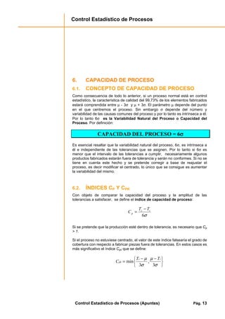 Control Estadístico de Procesos
Control Estadístico de Procesos (Apuntes) Pág. 13
6. CAPACIDAD DE PROCESO
6.1. CONCEPTO DE CAPACIDAD DE PROCESO
Como consecuencia de todo lo anterior, si un proceso normal está en control
estadístico, la característica de calidad del 99,73% de los elementos fabricados
estará comprendida entre µ - 3σ y µ + 3σ. El parámetro µ depende del punto
en el que centremos el proceso. Sin embargo σ depende del número y
variabilidad de las causas comunes del proceso y por lo tanto es intrínseca a él.
Por lo tanto 6σ es la Variabilidad Natural del Proceso o Capacidad del
Proceso. Por definición:
CAPACIDAD DEL PROCESO = 6σσσσ
Es esencial resaltar que la variabilidad natural del proceso, 6σ, es intrínseca a
él e independiente de las tolerancias que se asignen. Por lo tanto si 6σ es
menor que el intervalo de las tolerancias a cumplir, necesariamente algunos
productos fabricados estarán fuera de tolerancia y serán no conformes. Si no se
tiene en cuenta este hecho y se pretende corregir a base de reajustar el
proceso, es decir modificar el centrado, lo único que se consigue es aumentar
la variabilidad del mismo.
6.2. ÍNDICES CP Y CPK
Con objeto de comparar la capacidad del proceso y la amplitud de las
tolerancias a satisfacer, se define el índice de capacidad de proceso:
σ6
is
p
TT
C
−
=
Si se pretende que la producción esté dentro de tolerancia, es necesario que Cp
> 1.
Si el proceso no estuviese centrado, el valor de este índice falsearía el grado de
cobertura con respecto a fabricar piezas fuera de tolerancias. En estos casos es
más significativo el índice Cpk que se define:





 −−
=
σ
µ
σ
µ
3
,
3
min
is
pk
TT
C
 