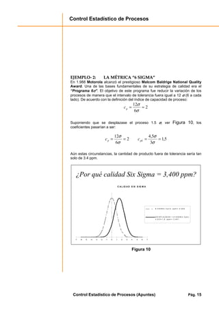 Control Estadístico de Procesos
Control Estadístico de Procesos (Apuntes) Pág. 15
EEJJEEMMPPLLOO-- 22:: LLAA MMÉÉTTRRIICCAA ““66 SSIIGGMMAA””
En 1.988 Motorola alcanzó el prestigioso Malcom Baldrige National Quality
Award. Una de las bases fundamentales de su estrategia de calidad era el
“Programa 6σσσσ”. El objetivo de este programa fue reducir la variación de los
procesos de manera que el intervalo de tolerancia fuera igual a 12 σσσσ (6 a cada
lado). De acuerdo con la definición del índice de capacidad de proceso:
2
6
12
==
σ
σ
pc
Suponiendo que se desplazase el proceso 1.5 σσσσ, ver Figura 10, los
coeficientes pasarían a ser:
5,1
3
5,4
2
6
12
====
σ
σ
σ
σ
pkp cc
Aún estas circunstancias, la cantidad de producto fuera de tolerancia sería tan
solo de 3.4 ppm.
¿Por qué calidad Six Sigma = 3,400 ppm?
C A L ID A D S IX S IG M A
-7 -6 -5 -4 -3 -2 -1 0 1 2 3 4 5 6 7
6 S IG M A C p = 2 , p p m = 0 .0 0 2
D E S P L A ZA D A 1 , 5 S IG M A C p k =
4 , 5 /3 = 1 ,5 ; p p m = 3 .4 0 1
Figura 10
 