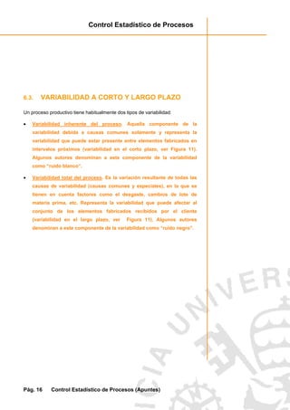 Control Estadístico de Procesos
Pág. 16 Control Estadístico de Procesos (Apuntes)
6.3. VARIABILIDAD A CORTO Y LARGO PLAZO
Un proceso productivo tiene habitualmente dos tipos de variabilidad:
• Variabilidad inherente del proceso. Aquella componente de la
variabilidad debida a causas comunes solamente y representa la
variabilidad que puede estar presente entre elementos fabricados en
intervalos próximos (variabilidad en el corto plazo, ver Figura 11).
Algunos autores denominan a este componente de la variabilidad
como “ruido blanco”.
• Variabilidad total del proceso. Es la variación resultante de todas las
causas de variabilidad (causas comunes y especiales), en la que se
tienen en cuenta factores como el desgaste, cambios de lote de
materia prima, etc. Representa la variabilidad que puede afectar al
conjunto de los elementos fabricados recibidos por el cliente
(variabilidad en el largo plazo, ver Figura 11). Algunos autores
denominan a este componente de la variabilidad como “ruido negro”.
 
