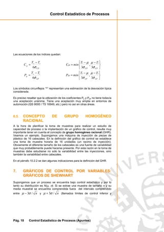 Control Estadístico de Procesos
Pág. 18 Control Estadístico de Procesos (Apuntes)
Las ecuaciones de los índices quedan:
CP
is
p
TT
C
σˆ6
−
=





 −−
=
CP
i
CP
s
pk
TT
minC
σ
µ
σ
µ
ˆ3
,
ˆ3
LP
is
p
TT
P
σˆ6
−
=





 −−
=
LP
i
LP
s
pk
TT
minP
σ
µ
σ
µ
ˆ3
,
ˆ3
Los símbolos circunflejos “^” representan una estimación de la desviación típica
considerada.
Es preciso resaltar que la utilización de los coeficientes Pp y Ppk no tiene todavía
una aceptación unánime. Tiene una aceptación muy amplia en entornos de
automoción (QS 9000 / TS 16949, etc.) pero no así en otras áreas.
6.5. CONCEPTO DE GRUPO HOMOGÉNEO
RACIONAL
A la hora de planificar la toma de muestras para realizar un estudio de
capacidad de proceso o la implantación de un gráfico de control, resulta muy
importante tener en cuenta el concepto de grupo homogéneo racional (GHR).
Veamos un ejemplo. Supongamos una máquina de inyección de piezas de
plástico de 16 cabezales. En la definición del gráfico de control se establece
una toma de muestra horaria de 16 unidades (un racimo de inyección).
Obviamente el diferente tamaño de los cabezales es una fuente de variabilidad
que muy probablemente puede hacerse presente. Por esta razón en la toma de
muestras debe estudiarse no solo la variabilidad entre las inyecciones, sino
también la variabilidad entre cabezales.
En el párrafo 10.2.2 se dan algunas indicaciones para la definición del GHR.
7. GRÁFICOS DE CONTROL POR VARIABLES:
GRÁFICOS DE SHEWHART
Supongamos que un proceso se encuentra bajo control estadístico y por lo
tanto su distribución es N(µ, σ). Si se extrae una muestra de tamaño n y su
media muestral se encuentra comprendida fuera del intervalo comprendido
entre n/3σµ − y n/3σµ + (llamados límites de control inferior y
 