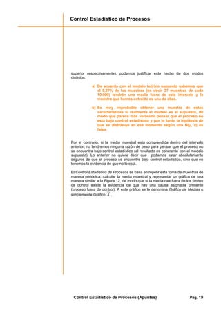 Control Estadístico de Procesos
Control Estadístico de Procesos (Apuntes) Pág. 19
superior respectivamente), podemos justificar este hecho de dos modos
distintos:
a) De acuerdo con el modelo teórico supuesto sabemos que
el 0,27% de las muestras (es decir 27 muestras de cada
10.000) tendrán una media fuera de este intervalo y la
muestra que hemos extraído es una de ellas.
b) Es muy improbable obtener una muestra de estas
características si realmente el modelo es el supuesto, de
modo que parece más verosímil pensar que el proceso no
está bajo control estadístico y por lo tanto la hipótesis de
que se distribuye en ese momento según una N(µµµµ, σσσσ) es
falsa.
Por el contrario, si la media muestral está comprendida dentro del intervalo
anterior, no tendremos ninguna razón de peso para pensar que el proceso no
se encuentra bajo control estadístico (el resultado es coherente con el modelo
supuesto). Lo anterior no quiere decir que podamos estar absolutamente
seguros de que el proceso se encuentre bajo control estadístico, sino que no
tenemos la evidencia de que no lo está.
El Control Estadístico de Procesos se basa en repetir esta toma de muestras de
manera periódica, calcular la media muestral y representar un gráfico de una
manera similar a la Figura 12, de modo que si la media cae fuera de los límites
de control existe la evidencia de que hay una causa asignable presente
(proceso fuera de control). A este gráfico se le denomina Gráfico de Medias o
simplemente Gráfico X .
 