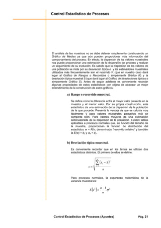 Control Estadístico de Procesos
Control Estadístico de Procesos (Apuntes) Pág. 21
El análisis de las muestras no se debe detener simplemente construyendo un
Gráfico de Medias ya que aún pueden proporcionar más información del
comportamiento del proceso. En efecto, la dispersión de los valores muestrales
nos puede proporcionar una estimación de la dispersión del proceso y realizar
un seguimiento de su evolución. Es sabido que la dispersión de los valores de
una población se mide por su desviación típica σ y los estimadores muestrales
utilizados más frecuentemente son el recorrido R (que en nuestro caso dará
lugar al Gráfico de Rangos o Recorridos o simplemente Gráfico R) y la
desviación típica muestral S (que dará lugar al Gráfico de desviaciones típicas o
simplemente Gráfico S). Antes de seguir adelante es conveniente recordar
algunas propiedades de estos estadísticos con objeto de alcanzar un mejor
entendimiento de la construcción de estos gráficos.
a) Rango o recorrido muestral.
Se define como la diferencia entre el mayor valor presente en la
muestra y el menor valor. Por su propia construcción, este
estadístico da una estimación de la dispersión de la población
de la que procede. Presenta la ventaja de que se calcula muy
fácilmente y para valores muestrales pequeños n≤8 se
comporta bien. Para valores mayores da una estimación
sobrevalorada de la dispersión de la población. Existen tablas
aplicables a procesos normales que, en función del tamaño de
la muestra, proporcionan la función de distribución del
estadístico w = R/σ, denominado “recorrido relativo” y también
la E(w) = d2 y σw = d3.
b) Desviación típica muestral.
Es conveniente recordar que en los textos se utilizan dos
estadísticos distintos. El primero de ellos se define:
( )
n
xx
s
n
i
i∑−
−
= 1
2
Para procesos normales, la esperanza matemática de la
varianza muestral es:
( ) 22 1
σ
n
n
sE
−
=
 