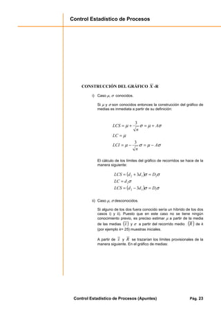Control Estadístico de Procesos
Control Estadístico de Procesos (Apuntes) Pág. 23
CONSTRUCCIÓN DEL GRÁFICO X -R
i) Caso µ, σ conocidos.
Si µ y σ son conocidos entonces la construcción del gráfico de
medias es inmediata a partir de su definición:
σµσµ
µ
σµσµ
A
n
LCI
LC
A
n
LCS
−=−=
=
+=+=
3
3
El cálculo de los límites del gráfico de recorridos se hace de la
manera siguiente:
( )
( ) σσ
σ
σσ
132
2
232
3
3
DddLCS
dLC
DddLCS
=−=
=
=+=
ii) Caso µ, σ desconocidos.
Si alguno de los dos fuera conocido sería un híbrido de los dos
casos i) y ii). Puesto que en este caso no se tiene ningún
conocimiento previo, es preciso estimar µ a partir de la media
de las medias ( )x y σ a partir del recorrido medio ( )R de k
(por ejemplo k= 25) muestras iniciales.
A partir de x y R se trazarían los límites provisionales de la
manera siguiente. En el gráfico de medias:
 
