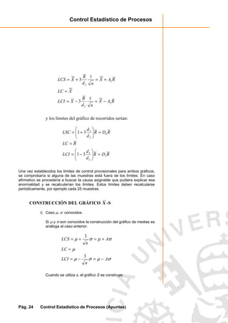Control Estadístico de Procesos
Pág. 24 Control Estadístico de Procesos (Apuntes)
RAX
nd
R
XLCI
XLC
RAX
nd
R
XLCS
2
2
2
2
1
3
1
3
−=−=
=
+=+=
y los límites del gráfico de recorridos serían:
RDR
d
d
LCI
RLC
RDR
d
d
LSC
3
2
3
4
2
3
31
31
=





−=
=
=





+=
Una vez establecidos los límites de control provisionales para ambos gráficos,
se comprobaría si alguna de las muestras está fuera de los límites. En caso
afirmativo se procedería a buscar la causa asignable que pudiera explicar esa
anormalidad y se recalcularían los límites. Estos límites deben recalcularse
periódicamente, por ejemplo cada 25 muestras.
CONSTRUCCIÓN DEL GRÁFICO X -S
i) Caso µ, σ conocidos.
Si µ y σ son conocidos la construcción del gráfico de medias es
análoga al caso anterior.
σµσµ
µ
σµσµ
A
n
LCI
LC
A
n
LCS
−=−=
=
+=+=
3
3
Cuando se utiliza s, el gráfico S se construye:
 