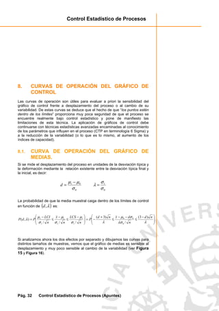 Control Estadístico de Procesos
Pág. 32 Control Estadístico de Procesos (Apuntes)
8. CURVAS DE OPERACIÓN DEL GRÁFICO DE
CONTROL
Las curvas de operación son útiles para evaluar a priori la sensibilidad del
gráfico de control frente a desplazamiento del proceso o al cambio de su
variabilidad. De estas curvas se deduce que el hecho de que “los puntos estén
dentro de los límites” proporciona muy poca seguridad de que el proceso se
encuentre realmente bajo control estadístico y pone de manifiesto las
limitaciones de esta técnica. La aplicación de gráficos de control debe
continuarse con técnicas estadísticas avanzadas encaminadas al conocimiento
de los parámetros que influyen en el proceso (CTP en terminología 6 Sigma) y
a la reducción de la variabilidad (o lo que es lo mismo, al aumento de los
índices de capacidad).
8.1. CURVA DE OPERACIÓN DEL GRÁFICO DE
MEDIAS.
Si se mide el desplazamiento del proceso en unidades de la desviación típica y
la deformación mediante la relación existente entre la desviación típica final y
la inicial, es decir:
0
01
σ
µµ −
=d
0
1
σ
σ
λ =
La probabilidad de que la media muestral caiga dentro de los límites de control
en función de ( )λ,d es:







 −
≤
−−
≤
+
−=






 −
≤
−
≤
−
=
λλσ
σµ
λσ
µ
σ
µ
σ
µ
λ
nd
n
dxnd
P
n
LCS
n
x
n
LCI
PdP
)3(
/
)3(
///
),(
0
00
1
1
1
1
1
1
Si analizamos ahora los dos efectos por separado y dibujamos las curvas para
distintos tamaños de muestras, vemos que el gráfico de medias es sensible al
desplazamiento y muy poco sensible al cambio de la variabilidad (ver Figura
15 y Figura 16).
 