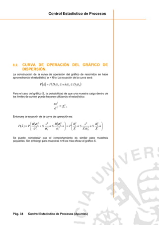 Control Estadístico de Procesos
Pág. 34 Control Estadístico de Procesos (Apuntes)
8.2. CURVA DE OPERACIÓN DEL GRÁFICO DE
DISPERSIÓN.
La construcción de la curva de operación del gráfico de recorridos se hace
aprovechando el estadístico w = R/σ. La ecuación de la curva será:
( ) ( )02001 σλσσλ DwDPP ≤≤=
Para el caso del gráfico S, la probabilidad de que una muestra caiga dentro de
los límites de control puede hacerse utilizando el estadístico:
2
12
2
−= n
ns
χ
σ
Entonces la ecuación de la curva de operación es:






≤≤=





≤≤= n
B
n
s
n
B
Pn
B
n
s
n
B
PP 2
2
2
2
0
2
2
2
2
1
2
1
2
0
2
2
2
1
2
2
1
2
0
2
1
)(
λσλλσ
σ
σσ
σ
λ
Se puede comprobar que el comportamiento es similar para muestras
pequeñas. Sin embargo para muestras n>6 es más eficaz el gráfico S.
 