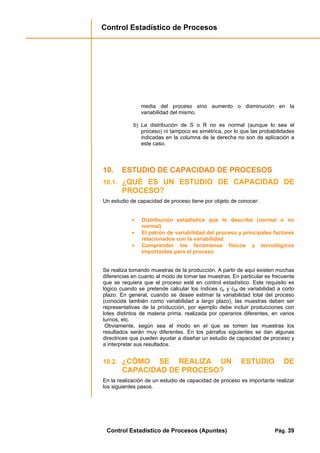 Control Estadístico de Procesos
Control Estadístico de Procesos (Apuntes) Pág. 39
media del proceso sino aumento o disminución en la
variabilidad del mismo.
b) La distribución de S o R no es normal (aunque lo sea el
proceso) ni tampoco es simétrica, por lo que las probabilidades
indicadas en la columna de la derecha no son de aplicación a
este caso.
10. ESTUDIO DE CAPACIDAD DE PROCESOS
10.1. ¿QUÉ ES UN ESTUDIO DE CAPACIDAD DE
PROCESO?
Un estudio de capacidad de proceso tiene por objeto de conocer:
• Distribución estadística que lo describe (normal o no
normal)
• El patrón de variabilidad del proceso y principales factores
relacionados con la variabilidad.
• Comprender los fenómenos físicos y tecnológicos
importantes para el proceso
Se realiza tomando muestras de la producción. A partir de aquí existen muchas
diferencias en cuanto al modo de tomar las muestras. En particular es frecuente
que se requiera que el proceso esté en control estadístico. Este requisito es
lógico cuando se pretende calcular los índices cp y cpk de variabilidad a corto
plazo. En general, cuando se desee estimar la variabilidad total del proceso
(conocida también como variabilidad a largo plazo), las muestras deben ser
representativas de la producción, por ejemplo debe incluir producciones con
lotes distintos de materia prima, realizada por operarios diferentes, en varios
turnos, etc.
Obviamente, según sea el modo en el que se tomen las muestras los
resultados serán muy diferentes. En los párrafos siguientes se dan algunas
directrices que pueden ayudar a diseñar un estudio de capacidad de proceso y
a interpretar sus resultados.
10.2. ¿CÓMO SE REALIZA UN ESTUDIO DE
CAPACIDAD DE PROCESO?
En la realización de un estudio de capacidad de proceso es importante realizar
los siguientes pasos.
 