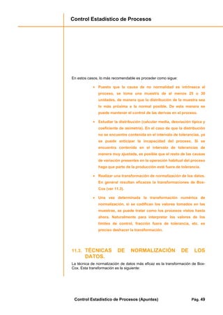 Control Estadístico de Procesos
Control Estadístico de Procesos (Apuntes) Pág. 49
En estos casos, lo más recomendable es proceder como sigue:
• Puesto que la causa de no normalidad es intrínseca al
proceso, se toma una muestra de al menos 25 o 30
unidades, de manera que la distribución de la muestra sea
lo más próxima a la normal posible. De esta manera se
puede mantener el control de las derivas en el proceso.
• Estudiar la distribución (calcular media, desviación típica y
coeficiente de asimetría). En el caso de que la distribución
no se encuentre contenida en el intervalo de tolerancias, ya
se puede anticipar la incapacidad del proceso. Si se
encuentra contenida en el intervalo de tolerancias de
manera muy ajustada, es posible que el resto de las causas
de variación presentes en la operación habitual del proceso
haga que parte de la producción esté fuera de tolerancia.
• Realizar una transformación de normalización de los datos.
En general resultan eficaces la transformaciones de Box-
Cox (ver 11.3).
• Una vez determinada la transformación numérica de
normalización, si se codifican los valores tomados en las
muestras, se puede tratar como los procesos vistos hasta
ahora. Naturalmente para interpretar los valores de los
límites de control, fracción fuera de tolerancia, etc. es
preciso deshacer la transformación.
11.3. TÉCNICAS DE NORMALIZACIÓN DE LOS
DATOS.
La técnica de normalización de datos más eficaz es la transformación de Box-
Cox. Esta transformación es la siguiente:
 
