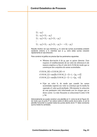 Control Estadístico de Procesos
Control Estadístico de Procesos (Apuntes) Pág. 61
( )
( ) ( )
( ) ( ) ( )
( ) ( ) ( ) ( )0030201
030201
0201
01
µµµµ
µµµ
µµ
µ
−++−+−+−
−+−+−
−+−
−
txxxx
xxx
xx
x
L
M
Resulta intuitivo ver que mientras µ0 no varíe las sumas acumuladas andarán
oscilando entorno a 0, mientras que si µ0 varía estas sumas crecerán
rápidamente en esa dirección.
Para construir el gráfico es preciso fijar los parámetros siguientes:
• Mínima desviación d de µ0 que se quiere detectar. Esto
requiere el establecimiento de un valor de referencia k (de
manera empírica se fija el valor de k=0,5d) de modo que se
construyan dos conjuntos de sumas acumuladas:
( ) ( )
( ) ( ) ( )[ ]
( ) ( ) ( )[ ]kxiCUSUMiCUSUM
kxiCUSUMiCUSUM
CUSUMCUSUM
iLL
iUU
LU
−+−−=
+−+−=
==
0
0
1,0max
1,0max
000
µ
µ
• Fijar un valor h, de modo que cuando las sumas
acumuladas superen ese valor se concluya que la media ha
superado el valor µ0±d prefijado. Obviamente la selección
de este parámetro está relacionada con los riesgos que se
desee correr. Lo más frecuente es seleccionar h entre 4.5σ
y 5σ.
Adicionalmente se puede construir una plantilla en V, como la de la Figura 32,
de modo que el punto P se coloca sobre el último punto de la serie, si con la
plantilla horizontal no quedan todos los puntos dentro de la “V” debe concluirse
que la media ha cambiado.
 