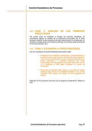 Control Estadístico de Procesos
Control Estadístico de Procesos (Apuntes) Pág. 73
16.3. FASE 3: ANÁLISIS DE LOS PRIMEROS
RESULTADOS
Tan pronto como se empiecen a recoger los primeros resultados, es
conveniente realizar un análisis de la experiencia acumulada por si fuera
necesario redefinir el plan trazado (el proceso seleccionado no es adecuado, la
variable controlada tiene una incidencia real baja, la formación dada al personal
no ha sido suficiente, etc.)
16.4. FASE 4: EXTENSIÓN A OTROS PROCESOS
Una vez conseguido el control estadístico del proceso, debe:
• Evaluarse los resultados conseguidos, comunicándolos a
la gerencia (para que autorice la extensión del programa),
a los que han participado en este programa piloto (para su
propio estímulo) y a aquellas personas que están
involucradas con los próximos procesos sobre los que se
va a implantar el SPC (para conseguir su apoyo de
antemano).
• El proceso controlado debe entrar en una fase de mejora
continua para reducir la variabilidad debidas a las causas
comunes. Esto puede ser objeto de otro programa de
mejora.
Selección de los procesos sobre los que se seguirá la implantación. Repetir el
ciclo
 