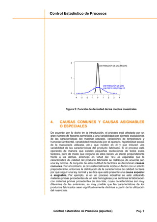 Control Estadístico de Procesos
Control Estadístico de Procesos (Apuntes) Pág. 9
43210-1-2-3-4
2
1
0
DISTRIBUCIÓN DE LAS MEDIAS
VALORES INDIVIDUALES
DISTRIBUCIÓN DE LOS
Figura 5: Función de densidad de las medias maestrales
4. CAUSAS COMUNES Y CAUSAS ASIGNABLES
O ESPECIALES
De acuerdo con lo dicho en la introducción, el proceso está afectado por un
gran número de factores sometidos a una variabilidad (por ejemplo oscilaciones
de las características del material utilizado, variaciones de temperatura y
humedad ambiental, variabilidad introducida por el operario, repetibilidad propia
de la maquinaria utilizada, etc.), que inciden en él y que inducen una
variabilidad de las características del producto fabricado. Si el proceso está
operando de manera que existen pequeñas oscilaciones de todos estos
factores, pero de modo que ninguno de ellos tienen un efecto preponderante
frente a los demás, entonces en virtud del TLC es esperable que la
característica de calidad del producto fabricado se distribuya de acuerdo con
una ley normal. Al conjunto de esta multitud de factores se denominan causas
comunes. Por el contrario, si circunstancialmente incide un factor con un efecto
preponderante, entonces la distribución de la característica de calidad no tiene
por qué seguir una ley normal y se dice que está presente una causa especial
o asignable. Por ejemplo, si en un proceso industrial se está utilizando
materias primas procedentes de un lote homogéneo y se continúa la fabricación
con materias primas procedentes de otro lote, cuyas características son muy
diferentes de las anteriores, es muy posible que las características de los
productos fabricados sean significativamente distintas a partir de la utilización
del nuevo lote.
 