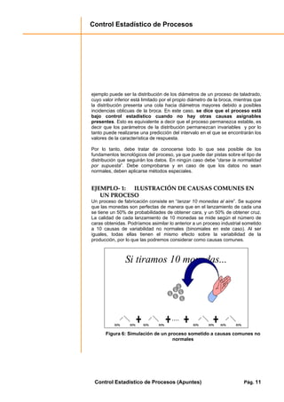 Control Estadístico de Procesos
Control Estadístico de Procesos (Apuntes) Pág. 11
ejemplo puede ser la distribución de los diámetros de un proceso de taladrado,
cuyo valor inferior está limitado por el propio diámetro de la broca, mientras que
la distribución presenta una cola hacia diámetros mayores debido a posibles
incidencias oblicuas de la broca. En este caso, se dice que el proceso está
bajo control estadístico cuando no hay otras causas asignables
presentes. Esto es equivalente a decir que el proceso permanezca estable, es
decir que los parámetros de la distribución permanezcan invariables y por lo
tanto puede realizarse una predicción del intervalo en el que se encontrarán los
valores de la característica de respuesta.
Por lo tanto, debe tratar de conocerse todo lo que sea posible de los
fundamentos tecnológicos del proceso, ya que puede dar pistas sobre el tipo de
distribución que seguirán los datos. En ningún caso debe “darse la normalidad
por supuesta”. Debe comprobarse y en caso de que los datos no sean
normales, deben aplicarse métodos especiales.
EEJJEEMMPPLLOO-- 11:: IILLUUSSTTRRAACCIIÓÓNN DDEE CCAAUUSSAASS CCOOMMUUNNEESS EENN
UUNN PPRROOCCEESSOO
Un proceso de fabricación consiste en “lanzar 10 monedas al aire”. Se supone
que las monedas son perfectas de manera que en el lanzamiento de cada una
se tiene un 50% de probabilidades de obtener cara, y un 50% de obtener cruz.
La calidad de cada lanzamiento de 10 monedas se mide según el número de
caras obtenidas. Podríamos asimilar lo anterior a un proceso industrial sometido
a 10 causas de variabilidad no normales (binomiales en este caso). Al ser
iguales, todas ellas tienen el mismo efecto sobre la variabilidad de la
producción, por lo que las podremos considerar como causas comunes.
Si tiramos 10 monedas...
50% 50%50% 50% 50% 50%50% 50%
....
50% 50%50% 50%50% 50%50% 50% 50% 50%50% 50%50% 50%50% 50%
....
Figura 6: Simulación de un proceso sometido a causas comunes no
normales
 