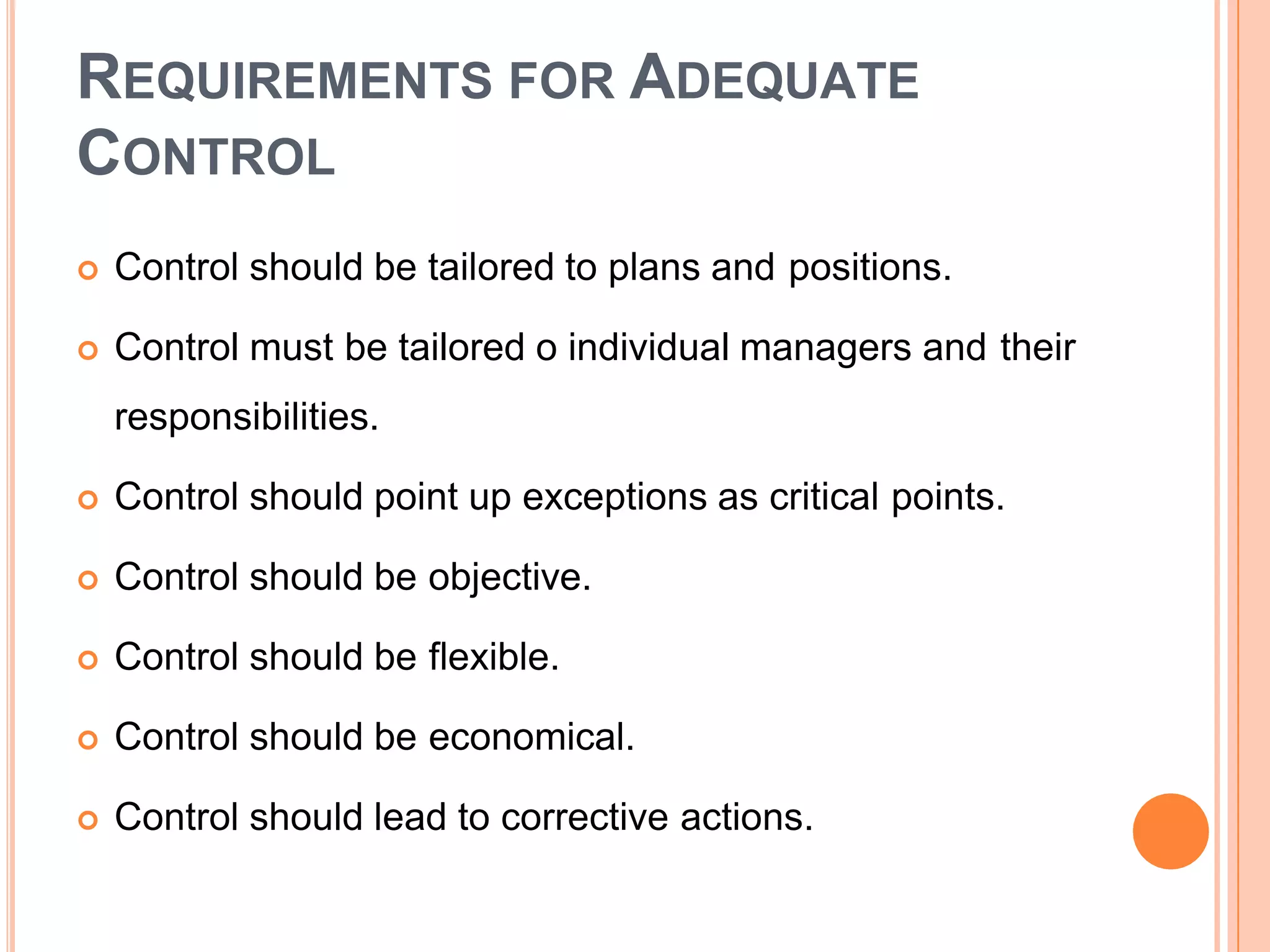 REQUIREMENTS FOR ADEQUATE
CONTROL
 Control should be tailored to plans and positions.
 Control must be tailored o individual managers and their
responsibilities.
 Control should point up exceptions as critical points.
 Control should be objective.
 Control should be flexible.
 Control should be economical.
 Control should lead to corrective actions.
 