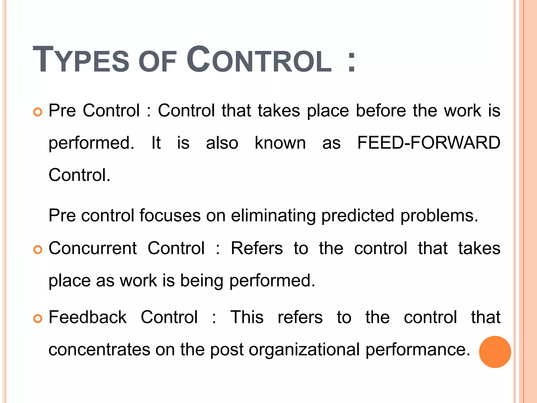 TYPES OF CONTROL :
 Pre Control : Control that takes place before the work is
performed. It is also known as FEED-FORWARD
Control.
Pre control focuses on eliminating predicted problems.
 Concurrent Control : Refers to the control that takes
place as work is being performed.
 Feedback Control : This refers to the control that
concentrates on the post organizational performance.
 