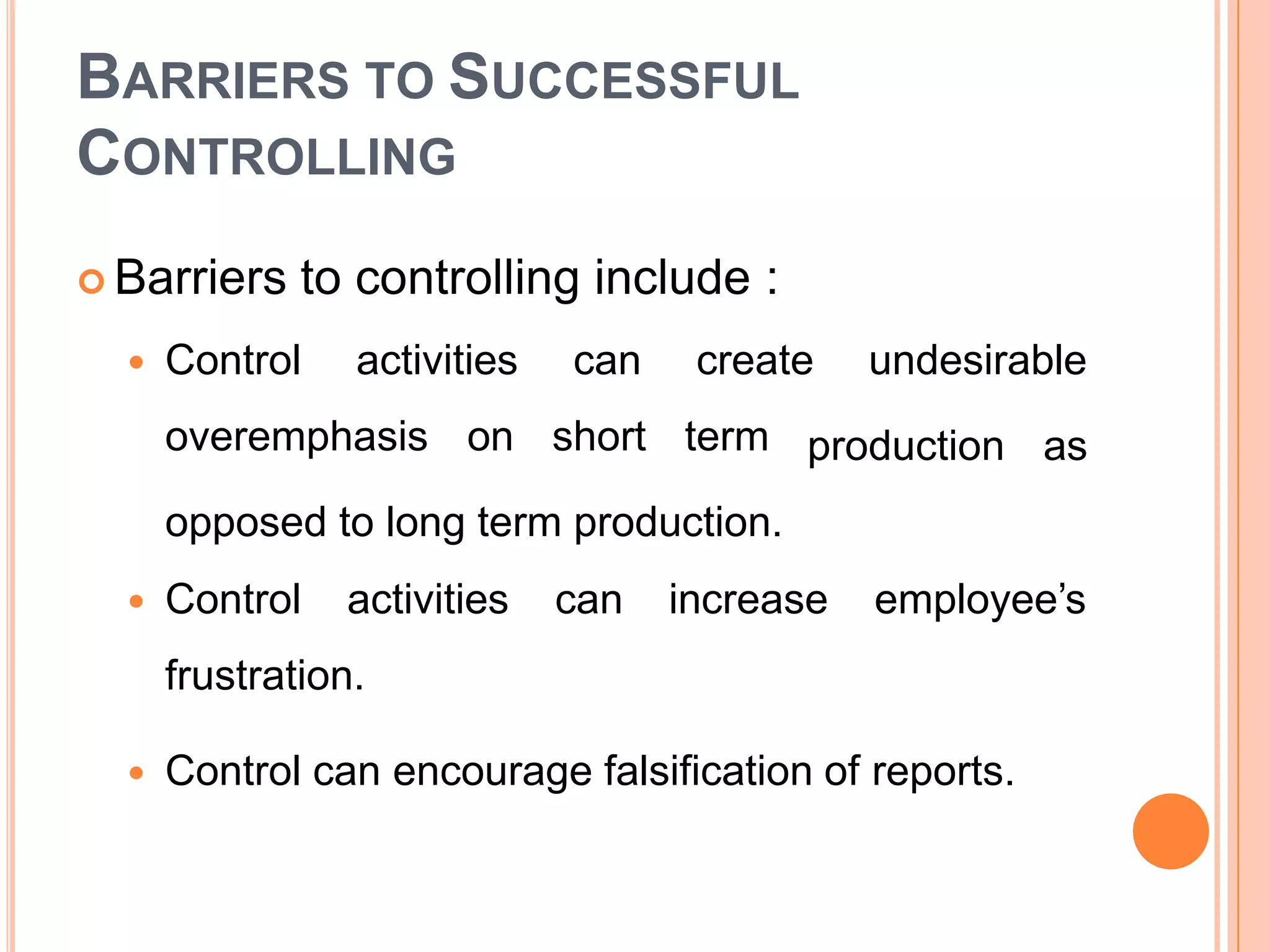 BARRIERS TO SUCCESSFUL
CONTROLLING
 Barriers to controlling include :
 Control activities
overemphasis on
can create undesirable
short term production as
opposed to long term production.
 Control activities can increase employee’s
frustration.
 Control can encourage falsification of reports.
 