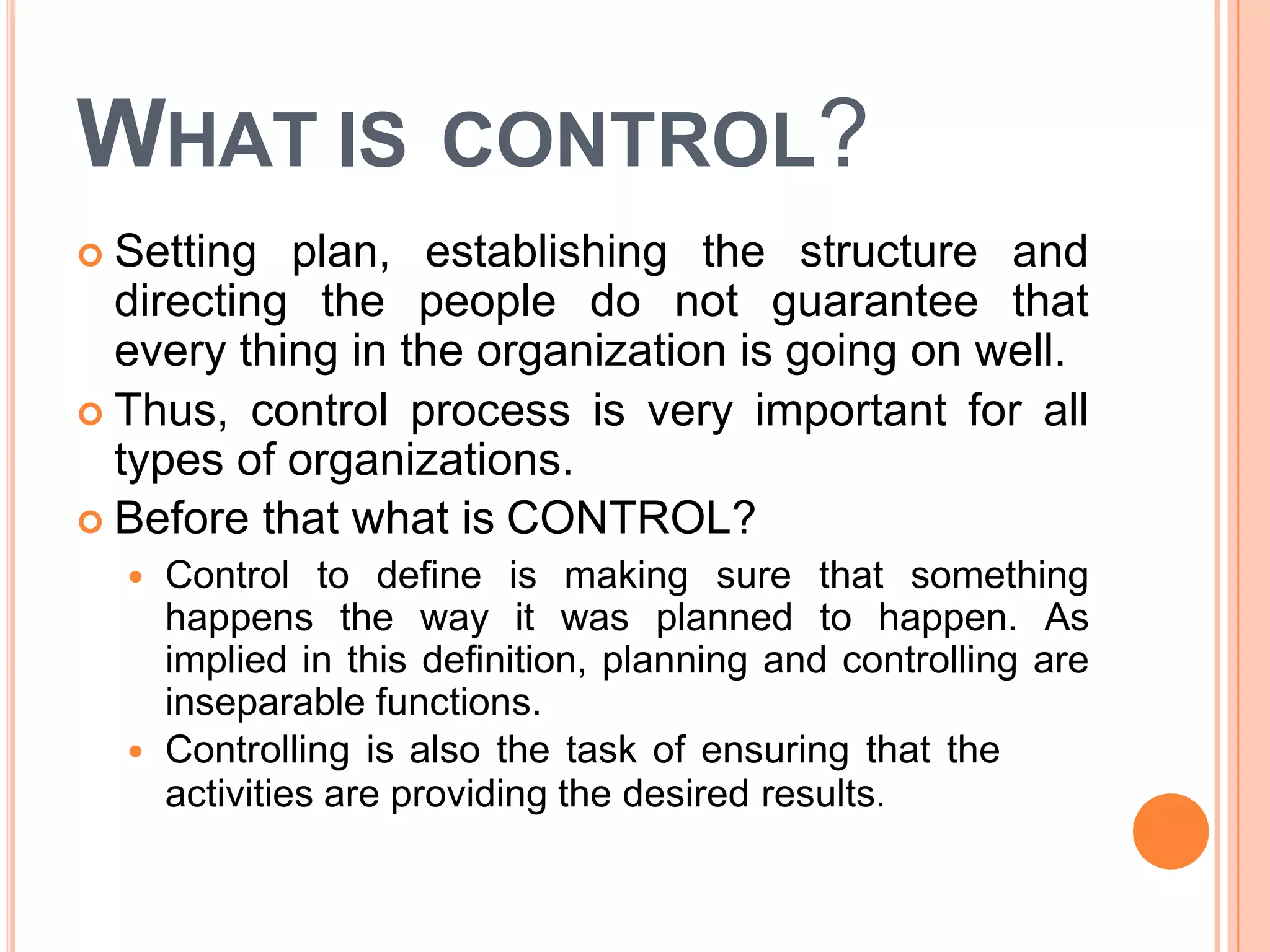 WHAT IS CONTROL?
 Setting plan, establishing the structure and
directing the people do not guarantee that
every thing in the organization is going on well.
 Thus, control process is very important for all
types of organizations.
 Before that what is CONTROL?
 Control to define is making sure that something
happens the way it was planned to happen. As
implied in this definition, planning and controlling are
inseparable functions.
 Controlling is also the task of ensuring that the
activities are providing the desired results.
 