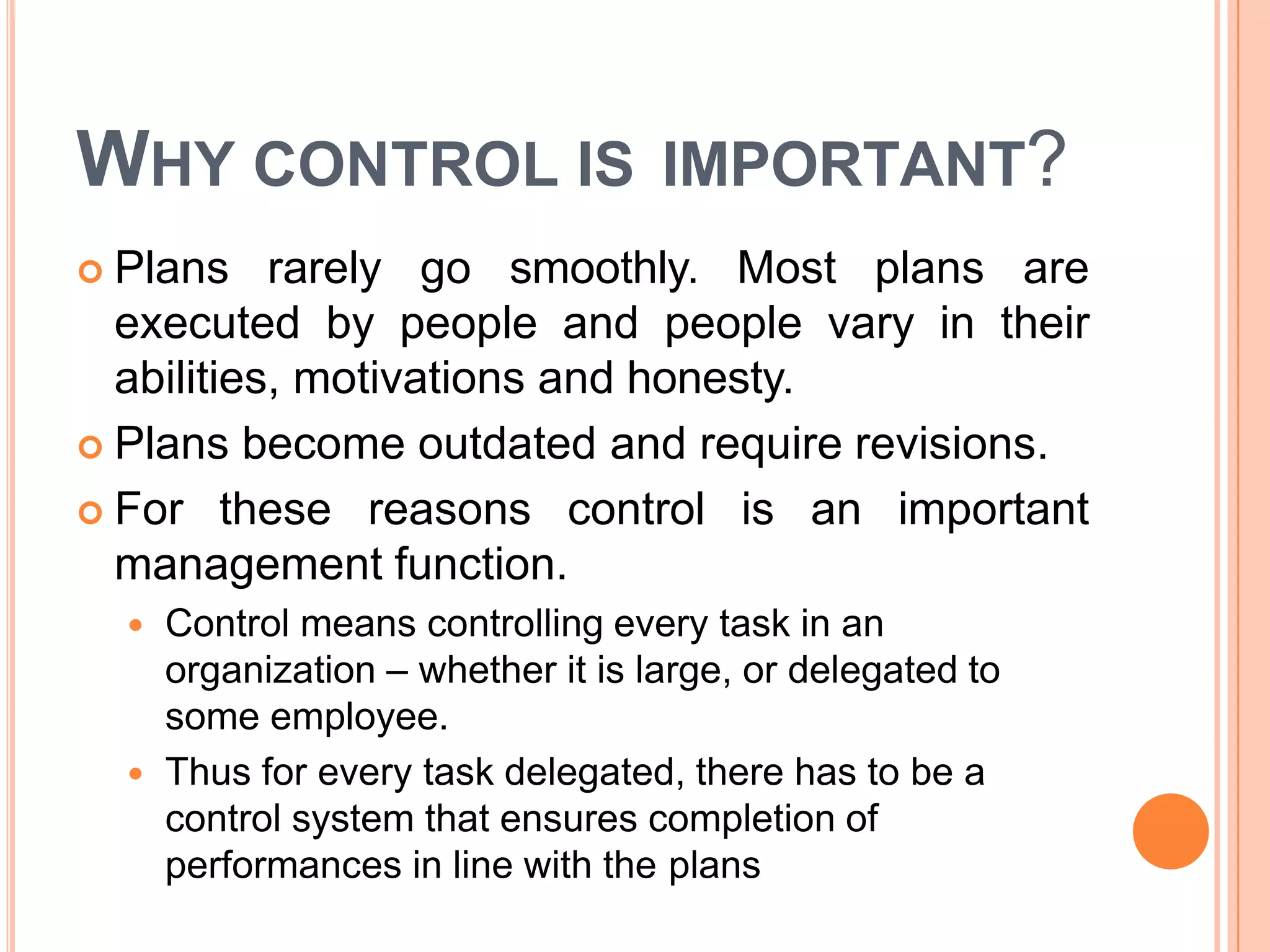 WHY CONTROL IS IMPORTANT?
 Plans rarely go smoothly. Most plans are
executed by people and people vary in their
abilities, motivations and honesty.
 Plans become outdated and require revisions.
 For these reasons control is an important
management function.
 Control means controlling every task in an
organization – whether it is large, or delegated to
some employee.
 Thus for every task delegated, there has to be a
control system that ensures completion of
performances in line with the plans
 