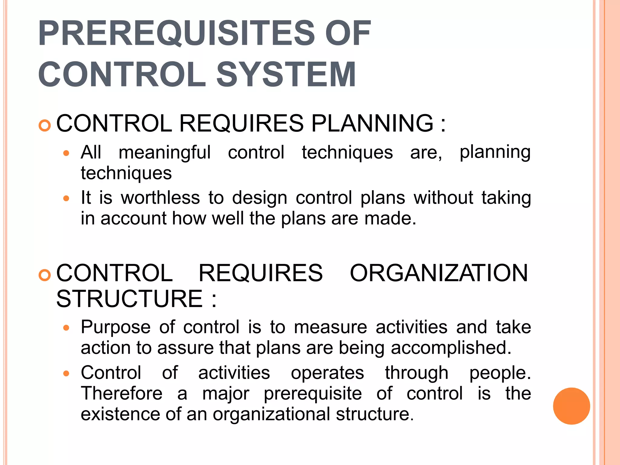 PREREQUISITES OF
CONTROL SYSTEM
planning
 CONTROL REQUIRES PLANNING :
 All meaningful control techniques are,
techniques
 It is worthless to design control plans without taking
in account how well the plans are made.
 CONTROL REQUIRES ORGANIZATION
STRUCTURE :
 Purpose of control is to measure activities and take
action to assure that plans are being accomplished.
 Control of activities operates through people.
Therefore a major prerequisite of control is the
existence of an organizational structure.
 