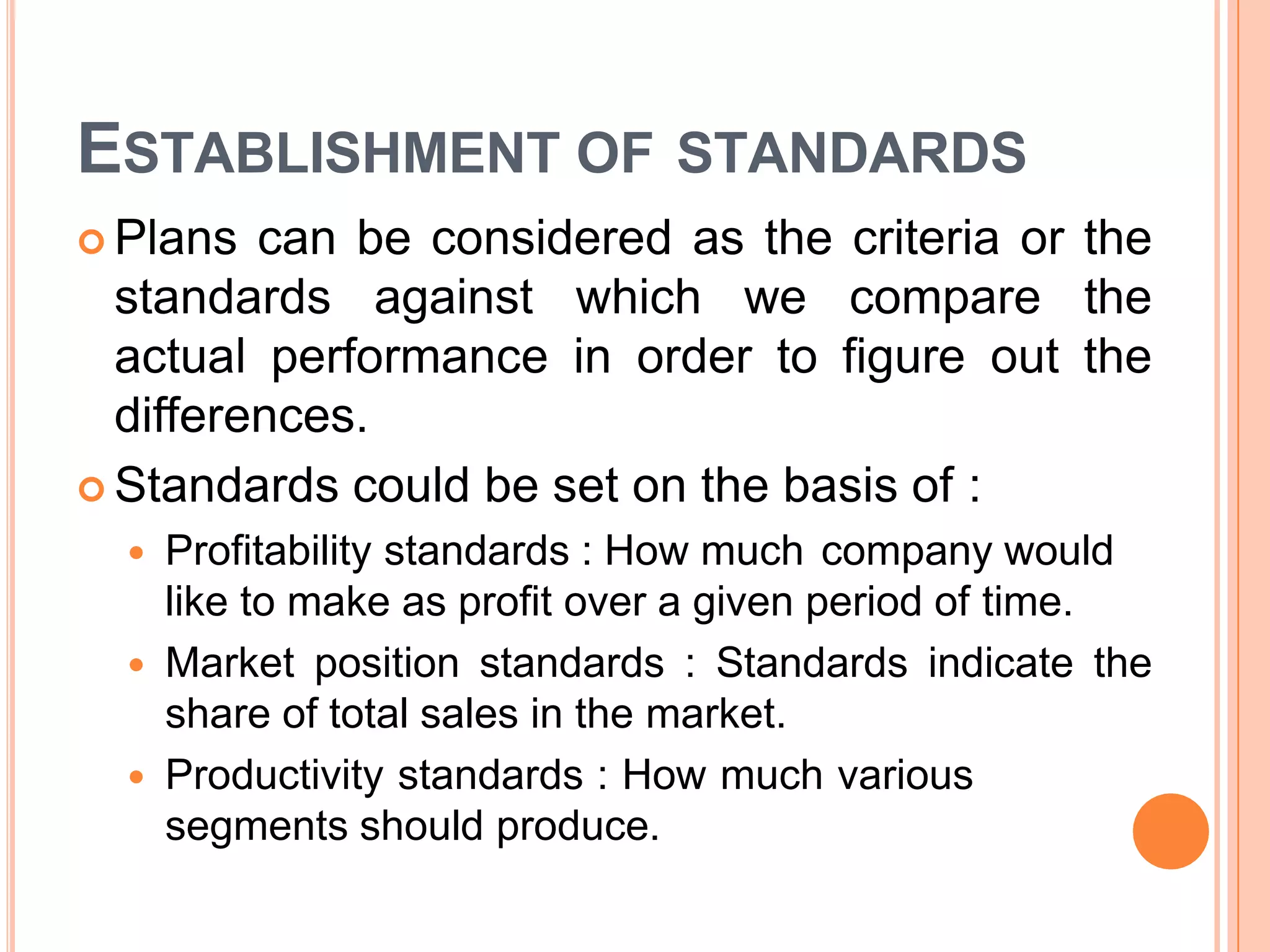 ESTABLISHMENT OF STANDARDS
 Plans can be considered as the criteria or the
standards against which we compare the
actual performance in order to figure out the
differences.
 Standards could be set on the basis of :
 Profitability standards : How much company would
like to make as profit over a given period of time.
 Market position standards : Standards indicate the
share of total sales in the market.
 Productivity standards : How much various
segments should produce.
 