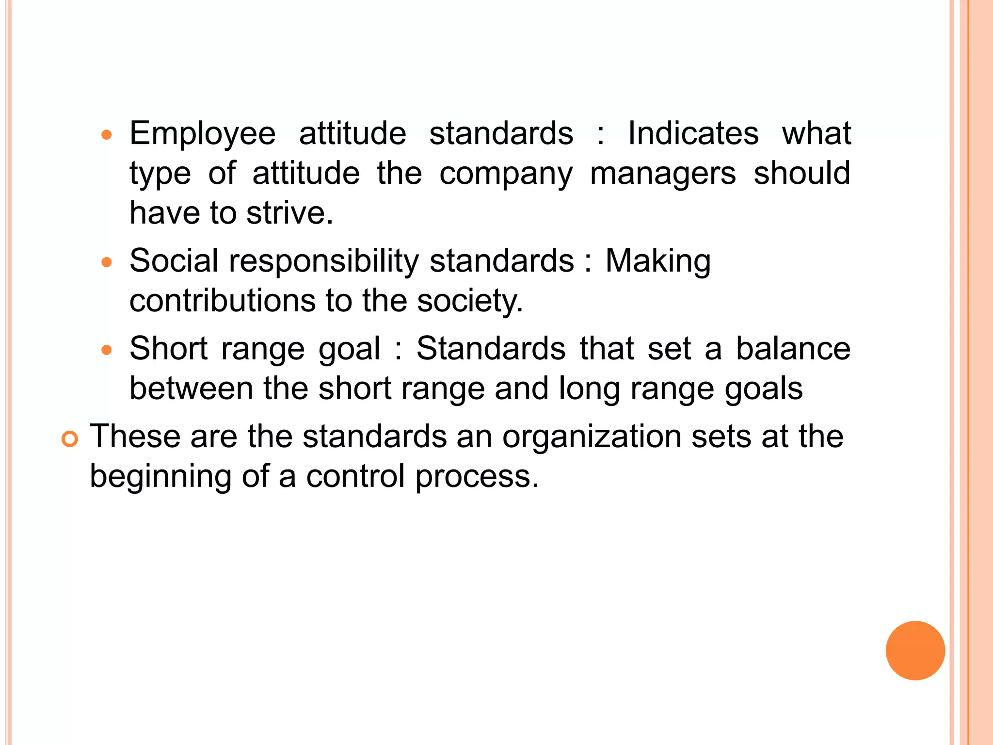  Employee attitude standards : Indicates what
type of attitude the company managers should
have to strive.
 Social responsibility standards : Making
contributions to the society.
 Short range goal : Standards that set a balance
between the short range and long range goals
 These are the standards an organization sets at the
beginning of a control process.
 