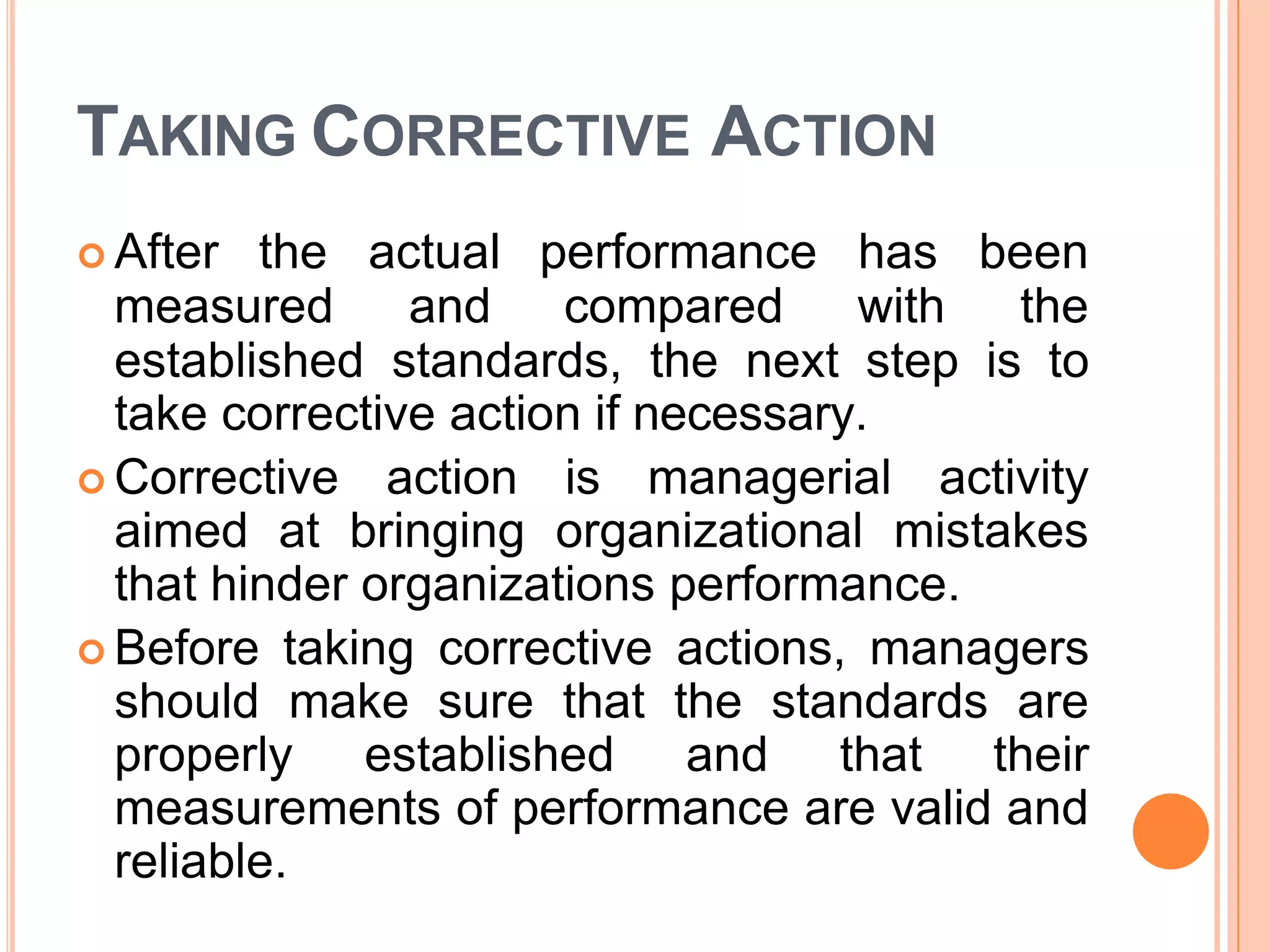 TAKING CORRECTIVE ACTION
 After the actual performance has been
measured and compared with the
established standards, the next step is to
take corrective action if necessary.
 Corrective action is managerial activity
aimed at bringing organizational mistakes
that hinder organizations performance.
 Before taking corrective actions, managers
should make sure that the standards are
properly established and that their
measurements of performance are valid and
reliable.
 