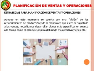 ESTRATEGIAS PARA PLANIFICACIÓN DE VENTAS Y OPERACIONES
Aunque en este momento se cuenta con una “visión” de los
requerimientos de producción y de la manera en que éstos se “ajustan”
a las ventas, necesitamos desarrollar planes más específicos en cuanto
a la forma como el plan se cumplirá del modo más efectivo y eficiente.
ESTRATEGIAS PARA PLANIFICACIÓN DE VENTAS Y OPERACIONES
Aunque en este momento se cuenta con una “visión” de los
requerimientos de producción y de la manera en que éstos se “ajustan”
a las ventas, necesitamos desarrollar planes más específicos en cuanto
a la forma como el plan se cumplirá del modo más efectivo y eficiente.
PLANIFICACIÓN DE VENTAS Y OPERACIONES
 