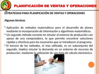 ESTRATEGIAS PARA PLANIFICACIÓN DE VENTAS Y OPERACIONES
Algunas técnicas
• Aplicación de métodos matemáticos para el desarrollo de planes
mediante la incorporación de información a algoritmos matemáticos.
• Un segundo método consiste en simular el entorno de producción con
apoyo de una computadora, lo que permite encontrar soluciones
rápidas y efectivas para los escenarios que se introducen al programa.
• El tercero de los métodos, el mas utilizado, es un subconjunto del
segundo. Implica simular la demanda en un entorno de recursos de
producción, mediante la utilización de una hoja de cálculo electrónica.
ESTRATEGIAS PARA PLANIFICACIÓN DE VENTAS Y OPERACIONES
Algunas técnicas
• Aplicación de métodos matemáticos para el desarrollo de planes
mediante la incorporación de información a algoritmos matemáticos.
• Un segundo método consiste en simular el entorno de producción con
apoyo de una computadora, lo que permite encontrar soluciones
rápidas y efectivas para los escenarios que se introducen al programa.
• El tercero de los métodos, el mas utilizado, es un subconjunto del
segundo. Implica simular la demanda en un entorno de recursos de
producción, mediante la utilización de una hoja de cálculo electrónica.
PLANIFICACIÓN DE VENTAS Y OPERACIONES
 