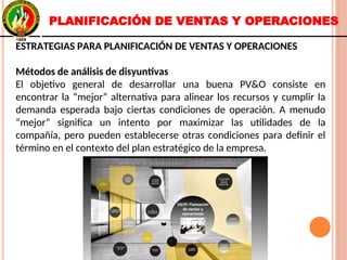 ESTRATEGIAS PARA PLANIFICACIÓN DE VENTAS Y OPERACIONES
Métodos de análisis de disyuntivas
El objetivo general de desarrollar una buena PV&O consiste en
encontrar la “mejor” alternativa para alinear los recursos y cumplir la
demanda esperada bajo ciertas condiciones de operación. A menudo
“mejor” significa un intento por maximizar las utilidades de la
compañía, pero pueden establecerse otras condiciones para definir el
término en el contexto del plan estratégico de la empresa.
ESTRATEGIAS PARA PLANIFICACIÓN DE VENTAS Y OPERACIONES
Métodos de análisis de disyuntivas
El objetivo general de desarrollar una buena PV&O consiste en
encontrar la “mejor” alternativa para alinear los recursos y cumplir la
demanda esperada bajo ciertas condiciones de operación. A menudo
“mejor” significa un intento por maximizar las utilidades de la
compañía, pero pueden establecerse otras condiciones para definir el
término en el contexto del plan estratégico de la empresa.
PLANIFICACIÓN DE VENTAS Y OPERACIONES
 