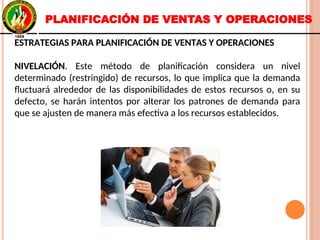 ESTRATEGIAS PARA PLANIFICACIÓN DE VENTAS Y OPERACIONES
NIVELACIÓN. Este método de planificación considera un nivel
determinado (restringido) de recursos, lo que implica que la demanda
fluctuará alrededor de las disponibilidades de estos recursos o, en su
defecto, se harán intentos por alterar los patrones de demanda para
que se ajusten de manera más efectiva a los recursos establecidos.
ESTRATEGIAS PARA PLANIFICACIÓN DE VENTAS Y OPERACIONES
NIVELACIÓN. Este método de planificación considera un nivel
determinado (restringido) de recursos, lo que implica que la demanda
fluctuará alrededor de las disponibilidades de estos recursos o, en su
defecto, se harán intentos por alterar los patrones de demanda para
que se ajusten de manera más efectiva a los recursos establecidos.
PLANIFICACIÓN DE VENTAS Y OPERACIONES
 