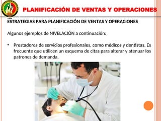 ESTRATEGIAS PARA PLANIFICACIÓN DE VENTAS Y OPERACIONES
Algunos ejemplos de NIVELACIÓN a continuación:
• Prestadores de servicios profesionales, como médicos y dentistas. Es
frecuente que utilicen un esquema de citas para alterar y atenuar los
patrones de demanda.
ESTRATEGIAS PARA PLANIFICACIÓN DE VENTAS Y OPERACIONES
Algunos ejemplos de NIVELACIÓN a continuación:
• Prestadores de servicios profesionales, como médicos y dentistas. Es
frecuente que utilicen un esquema de citas para alterar y atenuar los
patrones de demanda.
PLANIFICACIÓN DE VENTAS Y OPERACIONES
 