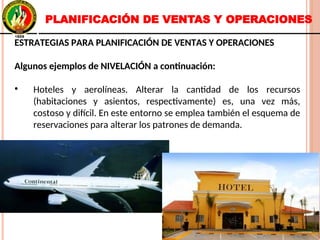 ESTRATEGIAS PARA PLANIFICACIÓN DE VENTAS Y OPERACIONES
Algunos ejemplos de NIVELACIÓN a continuación:
●
Hoteles y aerolíneas. Alterar la cantidad de los recursos
(habitaciones y asientos, respectivamente) es, una vez más,
costoso y difícil. En este entorno se emplea también el esquema de
reservaciones para alterar los patrones de demanda.
ESTRATEGIAS PARA PLANIFICACIÓN DE VENTAS Y OPERACIONES
Algunos ejemplos de NIVELACIÓN a continuación:
●
Hoteles y aerolíneas. Alterar la cantidad de los recursos
(habitaciones y asientos, respectivamente) es, una vez más,
costoso y difícil. En este entorno se emplea también el esquema de
reservaciones para alterar los patrones de demanda.
PLANIFICACIÓN DE VENTAS Y OPERACIONES
 
