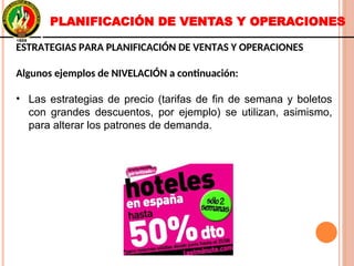 ESTRATEGIAS PARA PLANIFICACIÓN DE VENTAS Y OPERACIONES
Algunos ejemplos de NIVELACIÓN a continuación:
• Las estrategias de precio (tarifas de fin de semana y boletos
con grandes descuentos, por ejemplo) se utilizan, asimismo,
para alterar los patrones de demanda.
ESTRATEGIAS PARA PLANIFICACIÓN DE VENTAS Y OPERACIONES
Algunos ejemplos de NIVELACIÓN a continuación:
• Las estrategias de precio (tarifas de fin de semana y boletos
con grandes descuentos, por ejemplo) se utilizan, asimismo,
para alterar los patrones de demanda.
PLANIFICACIÓN DE VENTAS Y OPERACIONES
 