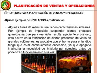 ESTRATEGIAS PARA PLANIFICACIÓN DE VENTAS Y OPERACIONES
Algunos ejemplos de NIVELACIÓN a continuación:
• Algunas áreas de manufactura tienen características similares.
Por ejemplo es imposible suspender ciertos procesos
químicos ya que para reanudar resulta agobiante y costoso,
esto ocurre en la fabricación de ciertos productos de vidrio en
grandes volúmenes: es probable que el horno para el fundido
tenga que estar continuamente encendido, ya que apagarlo
implicaría la necesidad de limpiarlo por completo antes de
ponerlo en funcionamiento otra vez.
ESTRATEGIAS PARA PLANIFICACIÓN DE VENTAS Y OPERACIONES
Algunos ejemplos de NIVELACIÓN a continuación:
• Algunas áreas de manufactura tienen características similares.
Por ejemplo es imposible suspender ciertos procesos
químicos ya que para reanudar resulta agobiante y costoso,
esto ocurre en la fabricación de ciertos productos de vidrio en
grandes volúmenes: es probable que el horno para el fundido
tenga que estar continuamente encendido, ya que apagarlo
implicaría la necesidad de limpiarlo por completo antes de
ponerlo en funcionamiento otra vez.
PLANIFICACIÓN DE VENTAS Y OPERACIONES
 