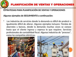 ESTRATEGIAS PARA PLANIFICACIÓN DE VENTAS Y OPERACIONES
Algunos ejemplos de SEGUIMIENTO a continuación:
• Las industrias de servicios donde la demanda es difícil de predecir e
igualmente difícil de alterar. Algunos ejemplos incluyen: Tiendas de
abarrotes y bancos, donde la demanda muchas veces se conoce
hasta que el cliente ingresa y expresa lo que requiere. Servicios
profesionales de contabilidad fiscal. Algunas industrias de “proceso”,
como las compañías eléctricas.
ESTRATEGIAS PARA PLANIFICACIÓN DE VENTAS Y OPERACIONES
Algunos ejemplos de SEGUIMIENTO a continuación:
• Las industrias de servicios donde la demanda es difícil de predecir e
igualmente difícil de alterar. Algunos ejemplos incluyen: Tiendas de
abarrotes y bancos, donde la demanda muchas veces se conoce
hasta que el cliente ingresa y expresa lo que requiere. Servicios
profesionales de contabilidad fiscal. Algunas industrias de “proceso”,
como las compañías eléctricas.
PLANIFICACIÓN DE VENTAS Y OPERACIONES
 
